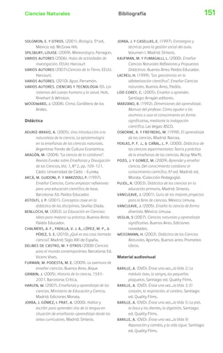 Ciencias Naturales Bibliografía 151 
SOLOMON, E. Y OTROS. (2001). Biología. 5ª.ed. 
México: ed. McGraw Hill. 
SPILSBURY, LOUISE. (2009). Meteorología. Parragon. 
VARIOS AUTORES (2006). Hojas de actividades de 
investigación. EEUU: Harcourt 
VARIOS AUTORES (2007).Ciencias de la Tierra. EEUU. 
Harcourt. 
VARIOS AUTORES. (2010). Agua. Parramón. 
VARIOS AUTORES. CIENCIAS Y TECNOLOGIA (D). Los 
sistemas del cuerpo humano y la salud. Holt, 
Rinehart  Winston. 
WOODWARD, J. (2008). Clima. Cordillera de los 
Andes. 
Didáctica 
ADURIZ-BRAVO, A. (2005). Una introducción a la 
naturaleza de la ciencia. La epistemología 
en la enseñanza de las ciencias naturales. 
Argentina: Fondo de Cultura Económica. 
ARAGÓN, M. (2004). “La ciencia de lo cotidiano”. 
Revista Eureka sobre Enseñanza y Divulgación 
de las Ciencias, Vol. 1, Nº 2, pp. 109-121. 
Cádiz: Universidad de Cádiz – Eureka. 
ARCÁ, M. GUIDONI, P. Y MARZZOLI, P. (1997). 
Enseñar Ciencias. Como empezar: reflexiones 
para una educación científica de base. 
Barcelona: Ed. Paidos Educador. 
ASTOLFI, J. P. (2001). Conceptos clave en la 
didáctica de las disciplinas. Sevilla: Díada. 
BENLLOCH, M. (2002). La Educación en Ciencias: 
Ideas para mejorar su práctica. Buenos Aires: 
Paidós Educador. 
CHALMERS, A. F., PADILLA, V. J. A., LÓPEZ, M. P.,  
PÉREZ, S. E. (2010). ¿Qué es esa cosa llamada 
ciencia?. Madrid: Siglo XXI de España. 
DELIBES DE CASTRO, M. Y OTROS (2008) Ciencias 
para el mundo contemporáneo. Barcelona: Ed. 
Vicens Vives. 
FURMAN, M. PODESTA, M. E. (2009). La aventura de 
enseñar ciencias. Buenos Aires. Aique 
GRIBBIN, J. (2005). Historia de la ciencia. 1543- 
2001. Barcelona: Crítica. 
HARLEN, W. (2007). Enseñanza y aprendizaje de las 
ciencias. Ministerio de Educación y Ciencia. 
Madrid: Ediciones Morata. 
JORBA, J. GÓMEZ, I. PRAT, A. (2000). Hablar y 
escribir para aprender: Uso de la lengua en 
situación de enseñanza-aprendizaje desde las 
áreas curriculares. Madrid: Síntesis. 
JORBA, J. Y CASELLAS, E. (1997). Estrategias y 
técnicas para la gestión social del aula. 
Volumen I. Madrid: Síntesis. 
KAUFMAN, M. Y FUMAGALLI, L. (2000). Enseñar 
Ciencias Naturales Reflexiones y Propuestas 
Didácticas. Buenos Aires: Paidós Educador. 
LACREU, H. (1999), “Las geociencias en la 
alfabetización científica”. Enseñar Ciencias 
naturales. Buenos Aires, Paidós. 
LOO COREY, C. (2005). Enseñar a aprender. 
Santiago: Arrayán editores. 
MARZANO, R. (1992). Dimensiones del aprendizaje. 
Manual del profesor. Cómo ayudar a los 
alumnos a usar el conocimiento en forma 
significativa, mediante la indagación 
científica. Las Vegas: ASCD. 
OSBORNE, R. Y FREYBERG, M. (1998). El aprendizaje 
de las ciencias. Madrid: Narcea. 
PERLAS, P. F. J.,  CAÑAL, L. P. (2000). Didáctica de 
las ciencias experimentales: Teoría y práctica 
de la enseñanza de las ciencias. Alcoy: Marfil. 
POZO, J. Y GOMEZ, M. (2009). Aprender y enseñar 
ciencia. Del conocimiento cotidiano al 
conocimiento científico. 6ª.ed. Madrid: ed. 
Morata. (Colección Pedagogía). 
PUJOL, R. (2003). Didáctica de las ciencias en la 
educación primaria. Madrid: Síntesis. 
VANCLEAVE, J. (2001). Guía de los mejores proyectos 
para la feria de ciencias. México: Limusa. 
VANCLEAVE, J. (2005). Enseña la ciencia de forma 
divertida. México: Limusa. 
VEGLIA, S (2007). Ciencias naturales y aprendizaje 
significativo. Buenos Aires. Ediciones 
novedades. 
WEISSMANN, H. (2002). Didáctica de las Ciencias 
Naturales. Aportes. Buenos aires: Prometeo 
Libros. 
Material audiovisual 
BARILLE, A. (DVD). Érase una vez…la Vida 2: La 
médula ósea, la sangre, las pequeñas 
plaquetas. Santiago: ed. Quality Films. 
BARILLE, A. (DVD). Érase una vez…la Vida 3: El 
corazón, la respiración, el cerebro. Santiago: 
ed. Quality Films. 
BARILLE, A. (DVD). Érase una vez…la Vida 5: La piel, 
la boca y los dientes, la digestión. Santiago: 
ed. Quality Films. 
BARILLE, A. (DVD). Érase una vez…la Vida 9: 
Reparación y cambio, y la vida sigue. Santiago: 
ed. Quality Films. 
 