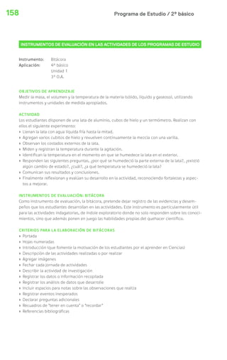 158 Programa de Estudio / 2º básico 
INSTRUMENTOS DE EVALUACIÓN EN LAS ACTIVIDADES DE LOS PROGRAMAS DE ESTUDIO 
Instrumento: Bitácora 
Aplicación: 4° básico 
Unidad 1 
3° O.A. 
OBJETIVOS DE APRENDIZAJE 
Medir la masa, el volumen y la temperatura de la materia (sólido, líquido y gaseoso), utilizando 
instrumentos y unidades de medida apropiados. 
ACTIVIDAD 
Los estudiantes disponen de una lata de aluminio, cubos de hielo y un termómetro. Realizan con 
ellos el siguiente experimento: 
› Llenan la lata con agua líquida fría hasta la mitad. 
› Agregan varios cubitos de hielo y revuelven continuamente la mezcla con una varilla. 
› Observan los costados externos de la lata. 
› Miden y registran la temperatura durante la agitación. 
› Identifican la temperatura en el momento en que se humedece la lata en el exterior. 
› Responden las siguientes preguntas, ¿por qué se humedeció la parte externa de la lata?, ¿existió 
algún cambio de estado?, ¿cuál?, ¿a qué temperatura se humedeció la lata? 
› Comunican sus resultados y conclusiones. 
› Finalmente reflexionan y evalúan su desarrollo en la actividad, reconociendo fortalezas y aspec-tos 
a mejorar. 
INSTRUMENTOS DE EVALUACIÓN: BITÁCORA 
Como instrumento de evaluación, la bitácora, pretende dejar registro de las evidencias y desem-peños 
que los estudiantes desarrollan en las actividades. Este instrumento es particularmente útil 
para las actividades indagatorias, de índole exploratorio donde no solo responden sobre los conoci-mientos, 
sino que además ponen en juego las habilidades propias del quehacer científico. 
CRITERIOS PARA LA ELABORACIÓN DE BITÁCORAS 
› Portada 
› Hojas numeradas 
› Introducción (que fomente la motivación de los estudiantes por el aprender en Ciencias) 
› Descripción de las actividades realizadas o por realizar 
› Agregar imágenes 
› Fechar cada jornada de actividades 
› Describir la actividad de investigación 
› Registrar los datos o información recopilada 
› Registrar los análisis de datos que desarrolle 
› Incluir espacios para notas sobre las observaciones que realiza 
› Registrar eventos inesperados 
› Declarar preguntas adicionales 
› Recuadros de “tener en cuenta” o “recordar” 
› Referencias bibliográficas 
 
