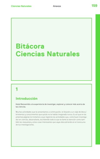 Ciencias Naturales Anexos 159 
Bitácora 
Ciencias Naturales 
1 
Introducción 
Hola! Bienvenido a la experiencia de investigar, explorar y conocer más acerca de 
las ciencias. 
Muchas actividades que te presentamos a continuación, te llevarán a un viaje de descu-brimientos 
y conocimientos que quizás no te habías imaginado nunca. Es así que en las 
próximas páginas te invitamos a que registres las actividades que, como buen investiga-dor 
en ciencias, desarrollarás, escribiendo todo lo que te llame la atención como tam-bién 
las respuestas y otras cosas interesantes que vayas descubriendo en el transcurso 
de tus investigaciones. 
 
