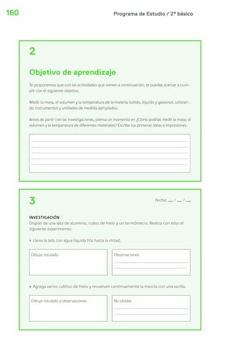 160 Programa de Estudio / 2º básico 
2 
Objetivo de aprendizaje 
Te proponemos que con las actividades que vienen a continuación, te puedas acercar a cum-plir 
con el siguiente objetivo. 
Medir la masa, el volumen y la temperatura de la materia (sólido, líquido y gaseoso), utilizan-do 
instrumentos y unidades de medida apropiados. 
Antes de partir con las investigaciones, piensa un momento en ¿Cómo podrías medir la masa, el 
volumen y la temperatura de diferentes materiales? Escribe tus primeras ideas e impresiones. 
3 Fecha: / / 
INVESTIGACIÓN 
Dispón de una lata de aluminio, cubos de hielo y un termómetro. Realiza con ellos el 
siguiente experimento: 
› Llena la lata con agua líquida fría hasta la mitad. 
Dibujo rotulado Observaciones 
› Agrega varios cubitos de hielo y revuelven continuamente la mezcla con una varilla. 
Dibujo rotulado y observaciones No olvidar 
 