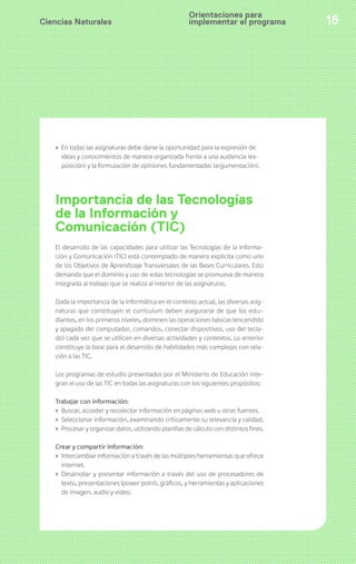 Orientaciones para 
implementar el programa 
Ciencias Naturales 15 
› En todas las asignaturas debe darse la oportunidad para la expresión de 
ideas y conocimientos de manera organizada frente a una audiencia (ex-posición) 
y la formulación de opiniones fundamentadas (argumentación). 
Importancia de las Tecnologías 
de la Información y 
Comunicación (TIC) 
El desarrollo de las capacidades para utilizar las Tecnologías de la Informa-ción 
y Comunicación (TIC) está contemplado de manera explícita como uno 
de los Objetivos de Aprendizaje Transversales de las Bases Curriculares. Esto 
demanda que el dominio y uso de estas tecnologías se promueva de manera 
integrada al trabajo que se realiza al interior de las asignaturas. 
Dada la importancia de la informática en el contexto actual, las diversas asig-naturas 
que constituyen el currículum deben asegurarse de que los estu-diantes, 
en los primeros niveles, dominen las operaciones básicas (encendido 
y apagado del computador, comandos, conectar dispositivos, uso del tecla-do) 
cada vez que se utilicen en diversas actividades y contextos. Lo anterior 
constituye la base para el desarrollo de habilidades más complejas con rela-ción 
a las TIC. 
Los programas de estudio presentados por el Ministerio de Educación inte-gran 
el uso de las TIC en todas las asignaturas con los siguientes propósitos: 
Trabajar con información: 
› Buscar, acceder y recolectar información en páginas web u otras fuentes. 
› Seleccionar información, examinando críticamente su relevancia y calidad. 
› Procesar y organizar datos, utilizando planillas de cálculo con distintos fines. 
Crear y compartir información: 
› Intercambiar información a través de las múltiples herramientas que ofrece 
internet. 
› Desarrollar y presentar información a través del uso de procesadores de 
texto, presentaciones (power point), gráficos, y herramientas y aplicaciones 
de imagen, audio y video. 
 