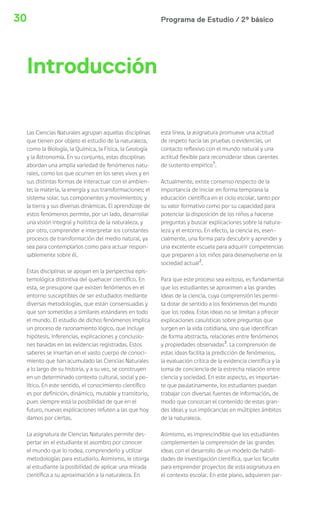 30 Programa de Estudio / 2º básico 
Las Ciencias Naturales agrupan aquellas disciplinas 
que tienen por objeto el estudio de la naturaleza, 
como la Biología, la Química, la Física, la Geología 
y la Astronomía. En su conjunto, estas disciplinas 
abordan una amplia variedad de fenómenos natu-rales, 
como los que ocurren en los seres vivos y en 
sus distintas formas de interactuar con el ambien-te; 
la materia, la energía y sus transformaciones; el 
sistema solar, sus componentes y movimientos; y 
la tierra y sus diversas dinámicas. El aprendizaje de 
estos fenómenos permite, por un lado, desarrollar 
una visión integral y holística de la naturaleza, y 
por otro, comprender e interpretar los constantes 
procesos de transformación del medio natural, ya 
sea para contemplarlos como para actuar respon-sablemente 
sobre él. 
Estas disciplinas se apoyan en la perspectiva epis-temológica 
distintiva del quehacer científico. En 
esta, se presupone que existen fenómenos en el 
entorno susceptibles de ser estudiados mediante 
diversas metodologías, que están consensuadas y 
que son sometidas a similares estándares en todo 
el mundo. El estudio de dichos fenómenos implica 
un proceso de razonamiento lógico, que incluye 
hipótesis, inferencias, explicaciones y conclusio-nes 
basadas en las evidencias registradas. Estos 
saberes se insertan en el vasto cuerpo de conoci-miento 
que han acumulado las Ciencias Naturales 
a lo largo de su historia, y a su vez, se construyen 
en un determinado contexto cultural, social y po-lítico. 
En este sentido, el conocimiento científico 
es por definición, dinámico, mutable y transitorio, 
pues siempre está la posibilidad de que en el 
futuro, nuevas explicaciones refuten a las que hoy 
damos por ciertas. 
La asignatura de Ciencias Naturales permite des-pertar 
en el estudiante el asombro por conocer 
el mundo que lo rodea, comprenderlo y utilizar 
metodologías para estudiarlo. Asimismo, le otorga 
al estudiante la posibilidad de aplicar una mirada 
científica a su aproximación a la naturaleza. En 
esta línea, la asignatura promueve una actitud 
de respeto hacia las pruebas o evidencias, un 
contacto reflexivo con el mundo natural y una 
actitud flexible para reconsiderar ideas carentes 
de sustento empírico1. 
Actualmente, existe consenso respecto de la 
importancia de iniciar en forma temprana la 
educación científica en el ciclo escolar, tanto por 
su valor formativo como por su capacidad para 
potenciar la disposición de los niños a hacerse 
preguntas y buscar explicaciones sobre la natura-leza 
y el entorno. En efecto, la ciencia es, esen-cialmente, 
una forma para descubrir y aprender y 
una excelente escuela para adquirir competencias 
que preparen a los niños para desenvolverse en la 
sociedad actual2. 
Para que este proceso sea exitoso, es fundamental 
que los estudiantes se aproximen a las grandes 
ideas de la ciencia, cuya comprensión les permi-ta 
dotar de sentido a los fenómenos del mundo 
que los rodea. Estas ideas no se limitan a ofrecer 
explicaciones casuísticas sobre preguntas que 
surgen en la vida cotidiana, sino que identifican 
de forma abstracta, relaciones entre fenómenos 
y propiedades observadas3. La comprensión de 
estas ideas facilita la predicción de fenómenos, 
la evaluación crítica de la evidencia científica y la 
toma de conciencia de la estrecha relación entre 
ciencia y sociedad. En este aspecto, es importan-te 
que paulatinamente, los estudiantes puedan 
trabajar con diversas fuentes de información, de 
modo que conozcan el contenido de estas gran-des 
ideas y sus implicancias en múltiples ámbitos 
de la naturaleza. 
Asimismo, es imprescindible que los estudiantes 
complementen la comprensión de las grandes 
ideas con el desarrollo de un modelo de habili-dades 
de investigación científica, que los faculte 
para emprender proyectos de esta asignatura en 
el contexto escolar. En este plano, adquieren par- 
Introducción 
 
