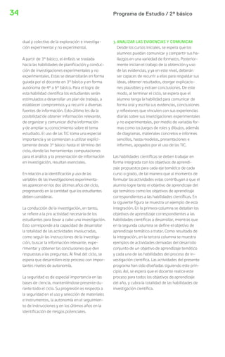 34 Programa de Estudio / 2º básico 
dual y colectivo de la exploración e investiga-ción 
experimental y no experimental. 
A partir de 3° básico, el énfasis se traslada 
hacia las habilidades de planificación y conduc-ción 
de investigaciones experimentales y no 
experimentales. Estas se desarrollarán en forma 
guiada por el docente en 3° básico y en forma 
autónoma de 4° a 6° básico. Para el logro de 
esta habilidad científica los estudiantes serán 
estimulados a desarrollar un plan de trabajo, a 
establecer compromisos y a recurrir a diversas 
fuentes de información. Esto último les da la 
posibilidad de obtener información relevante, 
de organizar y comunicar dicha información 
y de ampliar su conocimiento sobre el tema 
estudiado. El uso de las TIC toma una especial 
importancia y se comienzan a utilizar explíci-tamente 
desde 3º básico hasta el término del 
ciclo, donde las herramientas computaciones 
para el análisis y la presentación de información 
en investigación, resultan esenciales. 
En relación a la identificación y uso de las 
variables de las investigaciones experimenta-les 
aparecen en los dos últimos años del ciclo, 
progresando en la cantidad que los estudiantes 
deben considerar. 
La conducción de la investigación, en tanto, 
se refiere a la pro actividad necesaria de los 
estudiantes para llevar a cabo una investigación. 
Esto corresponde a la capacidad de desarrollar 
la totalidad de las actividades involucradas, 
como seguir las instrucciones de la investiga-ción, 
buscar la información relevante, expe-rimentar 
y obtener las conclusiones que den 
respuestas a las preguntas. Al final del ciclo, se 
espera que desarrollen este proceso con impor-tantes 
niveles de autonomía. 
La seguridad es de especial importancia en las 
bases de ciencia, manteniéndose presente du-rante 
todo el ciclo. Su progresión es respecto a 
la seguridad en el uso y selección de materiales 
e instrumentos, la autonomía en el seguimien-to 
de instrucciones y en los últimos años en la 
identificación de riesgos potenciales. 
3. ANALIZAR LAS EVIDENCIAS Y COMUNICAR 
Desde los cursos iniciales, se espera que los 
alumnos puedan comunicar y compartir sus ha-llazgos 
en una variedad de formatos. Posterior-mente 
inician el trabajo de la obtención y uso 
de las evidencias, y ya en este nivel, deberán 
ser capaces de recurrir a ellas para respaldar sus 
ideas, obtener resultados, otorgar explicacio-nes 
plausibles y extraer conclusiones. De este 
modo, al terminar el ciclo, se espera que el 
alumno tenga la habilidad para comunicar de 
forma oral y escrita sus evidencias, conclusiones 
y reflexiones que vinculen con sus experiencias 
diarias sobre sus investigaciones experimentales 
y no experimentales, por medio de variadas for-mas 
como los juegos de roles y dibujos, además 
de diagramas, materiales concretos e informes 
sencillos, hasta modelos, presentaciones e 
informes, apoyados por el uso de las TIC. 
Las habilidades científicas se deben trabajar en 
forma integrada con los objetivos de aprendi-zaje 
propuestos para cada eje temático de cada 
curso o grado, de tal manera que al momento de 
formular las actividades estas contribuyan a que el 
alumno logre tanto el objetivo de aprendizaje del 
eje temático como los objetivos de aprendizaje 
correspondientes a las habilidades científicas. En 
la siguiente figura se muestra un ejemplo de esta 
integración. En la primera columna se detallan los 
objetivos de aprendizaje correspondientes a las 
habilidades científicas a desarrollar, mientras que 
en la segunda columna se define el objetivo de 
aprendizaje temático a tratar. Como resultado de 
la integración, en la tercera columna se muestra 
ejemplos de actividades derivadas del desarrollo 
conjunto de un objetivo de aprendizaje temático 
y cada una de las habilidades del proceso de in-vestigación 
científica. Las actividades del presente 
programa han sido diseñadas siguiendo este prin-cipio. 
Así, se espera que el docente realice este 
proceso para todos los objetivos de aprendizaje 
del año, y cubra la totalidad de las habilidades de 
investigación científica. 
 