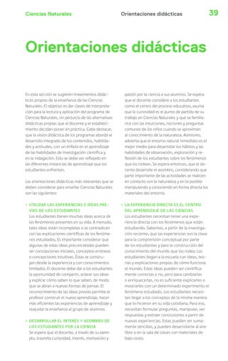 Ciencias Naturales Orientaciones didácticas 39 
Orientaciones didácticas 
En esta sección se sugieren lineamientos didác-ticos 
propios de la enseñanza de las Ciencias 
Naturales. El objetivo es dar claves de interpreta-ción 
para la lectura y aplicación del programa de 
Ciencias Naturales, sin perjuicio de las alternativas 
didácticas propias que el docente y el estableci-miento 
decidan poner en práctica. Cabe destacar, 
que la visión didáctica de los programas aborda el 
desarrollo integrado de los contenidos, habilida-des 
y actitudes, con un énfasis en el aprendizaje 
de las habilidades de investigación científica y 
en la indagación. Esto se debe ver reflejado en 
las diferentes instancias de aprendizaje que los 
estudiantes enfrentan. 
Las orientaciones didácticas más relevantes que se 
deben considerar para enseñar Ciencias Naturales 
son las siguientes: 
› UTILIZAR LAS EXPERIENCIAS E IDEAS PRE-VIAS 
DE LOS ESTUDIANTES 
Los estudiantes tienen muchas ideas acerca de 
los fenómenos presentes en su vida. A menudo, 
tales ideas están incompletas o se contradicen 
con las explicaciones científicas de los fenóme-nos 
estudiados. Es importante considerar que 
algunas de estas ideas preconcebidas pueden 
ser concepciones iniciales, conceptos erróneos 
o concepciones intuitivas. Éstas se constru-yen 
desde la experiencia y con conocimientos 
limitados. El docente debe dar a los estudiantes 
la oportunidad de compartir, aclarar sus ideas 
y explicar cómo saben lo que saben, de modo 
que se abran a nuevas formas de pensar. El 
reconocimiento de las ideas previas permite al 
profesor construir el nuevo aprendizaje, hacer 
más eficientes las experiencias de aprendizaje y 
reajustar la enseñanza al grupo de alumnos. 
› DESARROLLAR EL INTERÉS Y ASOMBRO DE 
LOS ESTUDIANTES POR LA CIENCIA 
Se espera que el docente, a través de su ejem-plo, 
trasmita curiosidad, interés, motivación y 
pasión por la ciencia a sus alumnos. Se espera 
que el docente considere a los estudiantes 
como el centro del proceso educativo, asuma 
que la curiosidad es el punto de partida de su 
trabajo en Ciencias Naturales y que se familia-rice 
con las intuiciones, nociones y preguntas 
comunes de los niños cuando se aproximan 
al conocimiento de la naturaleza. Asimismo, 
advierta que el entorno natural inmediato es el 
mejor medio para desarrollar los hábitos y las 
habilidades de observación, exploración y re-flexión 
de los estudiantes sobre los fenómenos 
que los rodean. Se espera entonces, que el do-cente 
desarrolle el asombro, considerando que 
parte importante de las actividades se realicen 
en contacto con la naturaleza y en lo posible 
manipulando y conociendo en forma directa los 
materiales del entorno. 
› LA EXPERIENCIA DIRECTA ES EL CENTRO 
DEL APRENDIZAJE DE LAS CIENCIAS 
Los estudiantes necesitan tener una expe-riencia 
directa con los fenómenos que están 
estudiando. Sabemos, a partir de la investiga-ción 
reciente, que las experiencias son la clave 
para la comprensión conceptual por parte 
de los estudiantes y para la construcción del 
conocimiento del mundo que los rodea. Los 
estudiantes llegan a la escuela con ideas, teo-rías 
y explicaciones propias de cómo funciona 
el mundo. Estas ideas pueden ser científica-mente 
correctas o no, pero para cambiarlas 
o enriquecerlas, no es suficiente explicarles o 
mostrarles con un determinado experimento el 
fenómeno estudiado. Los estudiantes necesi-tan 
llegar a los conceptos de la misma manera 
que lo hicieron en su vida cotidiana. Para eso, 
necesitan formular preguntas, manipular, ver 
respuestas y extraer conclusiones a partir de 
nuevas experiencias. Estas pueden ser suma-mente 
sencillas, y pueden desarrollarse al aire 
libre o en la sala de clases con materiales de 
bajo costo. 
 