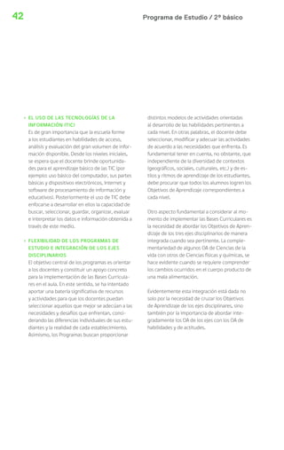 42 Programa de Estudio / 2º básico 
› EL USO DE LAS TECNOLOGÍAS DE LA 
INFORMACIÓN (TIC) 
Es de gran importancia que la escuela forme 
a los estudiantes en habilidades de acceso, 
análisis y evaluación del gran volumen de infor-mación 
disponible. Desde los niveles iniciales, 
se espera que el docente brinde oportunida-des 
para el aprendizaje básico de las TIC (por 
ejemplo: uso básico del computador, sus partes 
básicas y dispositivos electrónicos, Internet y 
software de procesamiento de información y 
educativos). Posteriormente el uso de TIC debe 
enfocarse a desarrollar en ellos la capacidad de 
buscar, seleccionar, guardar, organizar, evaluar 
e interpretar los datos e información obtenida a 
través de este medio. 
› FLEXIBILIDAD DE LOS PROGRAMAS DE 
ESTUDIO E INTEGRACIÓN DE LOS EJES 
DISCIPLINARIOS 
El objetivo central de los programas es orientar 
a los docentes y constituir un apoyo concreto 
para la implementación de las Bases Curricula-res 
en el aula. En este sentido, se ha intentado 
aportar una batería significativa de recursos 
y actividades para que los docentes puedan 
seleccionar aquellos que mejor se adecúan a las 
necesidades y desafíos que enfrentan, consi-derando 
las diferencias individuales de sus estu-diantes 
y la realidad de cada establecimiento. 
Asimismo, los Programas buscan proporcionar 
distintos modelos de actividades orientadas 
al desarrollo de las habilidades pertinentes a 
cada nivel. En otras palabras, el docente debe 
seleccionar, modificar y adecuar las actividades 
de acuerdo a las necesidades que enfrenta. Es 
fundamental tener en cuenta, no obstante, que 
independiente de la diversidad de contextos 
(geográficos, sociales, culturales, etc.) y de es-tilos 
y ritmos de aprendizaje de los estudiantes, 
debe procurar que todos los alumnos logren los 
Objetivos de Aprendizaje correspondientes a 
cada nivel. 
Otro aspecto fundamental a considerar al mo-mento 
de implementar las Bases Curriculares es 
la necesidad de abordar los Objetivos de Apren-dizaje 
de los tres ejes disciplinarios de manera 
integrada cuando sea pertinente. La comple-mentariedad 
de algunos OA de Ciencias de la 
vida con otros de Ciencias físicas y químicas, se 
hace evidente cuando se requiere comprender 
los cambios ocurridos en el cuerpo producto de 
una mala alimentación. 
Evidentemente esta integración está dada no 
solo por la necesidad de cruzar los Objetivos 
de Aprendizaje de los ejes disciplinares, sino 
también por la importancia de abordar inte-gradamente 
los OA de los ejes con los OA de 
habilidades y de actitudes. 
 