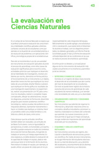 La evaluación en 
Ciencias Naturales 
Ciencias Naturales 43 
La evaluación en 
Ciencias Naturales 
En el campo de las Ciencias Naturales se espera que 
el profesor promueva la evaluación de conocimien-tos 
y habilidades científicas aplicadas a distintos 
contextos cercanos de los estudiantes como por 
ejemplo en la situación de una actividad práctica, o 
de resolución de problemas o en aplicaciones cien-tíficas 
y tecnológicas propias de la sociedad actual. 
Para ello se recomienda el uso de una variedad 
de instrumentos de evaluación aplicables durante 
el proceso de aprendizaje, entre ellos; tareas de 
evaluación significativas para el alumno como, 
actividades prácticas que impliquen el desarrollo 
de las habilidades de investigación, resolver pro-blemas 
por escrito, demostrar en forma práctica 
el funcionamiento de un instrumento o un objeto, 
desarrollar textos escritos que expliquen los resul-tados 
de una actividad, diseñar folletos o pósters 
que expliquen en forma gráfica los resultados de 
una investigación experimental o no experimen-tal, 
realizar una presentación con TIC para comu-nicar 
los resultados, realizar o completar mapas 
conceptuales, dibujar las observaciones, rotular 
los diagramas, presentar en forma oral, desarrollar 
proyectos para resolver problemas científico-tecnológicos, 
realizar pruebas (de preferencia con 
respuestas abiertas), representar teatralmente o 
hacer un modelo que explique un sistema, hacer 
un portafolio sobre una unidad temática o una 
bitácora o diario de clases, entre otros. 
Cabe destacar que las actitudes científicas 
también deben ser evaluadas. Las actitudes de 
las Bases Curriculares, como la rigurosidad, la 
perseverancia, el orden, la honestidad, y el espíritu 
científico pueden evaluarse en todos los contextos 
de la clase de Ciencias Naturales, incluyendo los 
trabajos en terreno y el trabajo experimental. En 
esta asignatura, se debe destacar la evaluación de 
la capacidad de trabajar en equipo, dada la rele-vancia 
que tiene en la formación de los alumnos. 
Para evaluar el trabajo en equipo, por ejemplo, se 
puede utilizar una pauta de cotejo para el rol y la 
responsabilidad de cada integrante del equipo. 
Adicionalmente se puede agregar una autoevalua-ción 
o coevaluación, que evalúe tanto el desempe-ño 
durante el trabajo, com los diagramas presen-tados, 
los debates generados y el informe final de 
la actividad grupal. El tipo y la forma de evaluación 
utilizada dependen de las condiciones en las que 
se realiza el proceso de enseñanza–aprendizaje. 
A continuación se detallan y conceptualizan 
algunos de los instrumentos de evaluación más 
usados actualmente en la enseñanza y aprendiza-je 
de las ciencias: 
› BITÁCORAS O DIARIO DE CLASES 
Consiste en un registro de ideas claves durante 
el desarrollo de las actividades que den cuenta 
del nivel de desempeño de los estudiantes. 
Con esto se puede tener registro de la historia 
evolutiva del proceso de aprendizaje de cada 
estudiante de manera individual, y así atender 
a las necesidades de cada uno y a su diversidad. 
› ORGANIZADORES GRÁFICOS Y DIAGRAMAS 
CIENTÍFICOS 
Son instrumentos que además de organizar la 
información y desarrollar relaciones entre los 
conceptos, desafía al estudiante a promover su 
máxima creatividad en la síntesis del contenido 
que aprende. Las nuevas conexiones y la sín-tesis 
permite al igual que el mapa conceptual, 
recoger evidencias importantes del aprendizaje 
alcanzado por los estudiantes. 
› ESQUEMAS Y DIBUJOS CIENTÍFICOS 
ROTULADOS 
Son instrumentos concretos de registro, des-cripción 
e identificación de estructuras y proce-sos 
científicos. Por medio de estos instrumentos, 
se recoge información del estudiante relaciona-da 
con su nivel de observación, uso y dominio 
del vocabulario y reconocimiento de las distintas 
características, elementos y sus relaciones. 
 