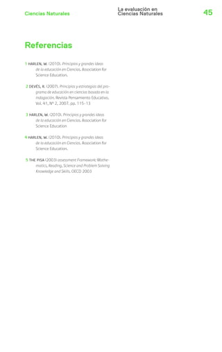 La evaluación en 
Ciencias Naturales Ciencias Naturales 
45 Referencias 
1 HARLEN, W. (2010). Principios y grandes ideas 
de la educación en Ciencias. Association for 
Science Education. 
2 DEVÉS, R. (2007). Principios y estrategias del pro-grama 
de educación en ciencias basada en la 
indagación. Revista Pensamiento Educativo, 
Vol. 41, Nº 2, 2007. pp. 115-13 
3 HARLEN, W. (2010). Principios y grandes ideas 
de la educación en Ciencias. Association for 
Science Education 
4 HARLEN, W. (2010). Principios y grandes ideas 
de la educación en Ciencias. Association for 
Science Education. 
5 THE PISA (2003) assessment Framework: Mathe-matics, 
Reading, Science and Problem Solving 
Knowledge and Skills. OECD 2003 
 