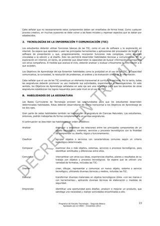 Cabe señalar que no necesariamente estos componentes deben ser enseñados de forma lineal. Como cualquier
proceso creativo, en muchas ocasiones se debe volver a las fases iniciales y repensar aspectos que se daban por
establecidos.


2. TECNOLOGÍAS DE LA INFORMACIÓN Y COMUNICACIÓN (TIC)

Los estudiantes deberán utilizar funciones básicas de las TIC, como el uso de software y la exploración en
internet. Se espera que aprendan y usen las principales herramientas y aplicaciones del procesador de texto y el
software de presentación y que, progresivamente, incorporen funciones más complejas, como aquellas
vinculadas a la edición y al diseño. Esto les permitirá desarrollar habilidades técnicas y comunicativas. En la
exploración en internet, en tanto, se pretende que desarrollen la capacidad de buscar información y compartirla
con otros compañeros. A medida que avanza el ciclo, deberán analizar y evaluar críticamente la información a la
que acceden.

Los Objetivos de Aprendizaje del eje fomentan habilidades como la prolijidad en el uso de las TIC, la capacidad
comunicativa, la curiosidad, la resolución de problemas, el análisis y la evaluación crítica de la información.

Cabe señalar que el uso de las TIC constituye un elemento transversal al currículum nacional. Por lo tanto, todas
las asignaturas deberán promover su uso mediante sus actividades, experimentos e investigaciones. En este
sentido, los Objetivos de Aprendizaje señalados en este eje son una referencia para que los docentes de otras
asignaturas establezcan los logros requeridos para cada nivel en el uso de TIC.


B. HABILIDADES DE LA ASIGNATURA

Las Bases Curriculares de Tecnología proveen las oportunidades para que los estudiantes desarrollen
determinadas habilidades. Estas deberán desarrollarse de forma transversal a los Objetivos de Aprendizaje de
los dos ejes.

Gran parte de estas habilidades también se trabajan en la asignatura de Ciencias Naturales. Los estudiantes,
entonces, podrán trabajarlas de forma complementaria en ambas asignaturas.

A continuación se describen las habilidades en orden alfabético:

Analizar                       distinguir y establecer las relaciones entre los principales componentes de un
                               objeto tecnológico, sistemas, servicios y procesos tecnológicos con la finalidad
                               de comprender su diseño, lógica y funcionamiento.

Clasificar                     agrupar objetos o servicios con características comunes según un criterio
                               tecnológico determinado.

Comparar                       examinar dos o más objetos, sistemas, servicios o procesos tecnológicos, para
                               identificar similitudes y diferencias entre ellos.

Comunicar                      intercambiar con otros sus ideas, experiencias diseños, planes y resultados de su
                               trabajo con objetos y procesos tecnológicos. Se espera que se utilicen una
                               variedad de formatos, incluidas las TIC.

Diseñar                        crear, dibujar, representar y comunicar un nuevo objeto, sistema o servicio
                               tecnológico, utilizando diversas técnicas y medios, incluidas las TIC.

Elaborar                       transformar diversos materiales en objetos tecnológicos útiles –con las manos o
                               con herramientas–, aplicando diversas técnicas de elaboración y medidas de
                               seguridad.

Emprender                      identificar una oportunidad para diseñar, producir o mejorar un producto, que
                               satisfaga una necesidad y realizar actividades encaminadas a ello.




                                  Programa de Estudio Tecnología - Segundo Básico                             23
                                      Aprobado por el CNED – Diciembre 2012
 