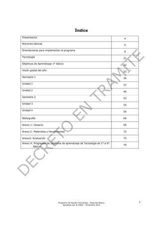 Índice
Presentación                                                                   4

Nociones básicas
                                                                               5

Orientaciones para implementar el programa
                                                                               8

Tecnología
                                                                               21

Objetivos de Aprendizaje 1° básico
                                                                               32

Visión global del año
                                                                               33

Semestre 1                                                                     36

Unidad 1                                                                       37

Unidad 2
                                                                               46

Semestre 2
                                                                               53

Unidad 3
                                                                               54

Unidad 4
                                                                               59

Bibliografía                                                                   66

Anexo 1: Glosario                                                              69

Anexo 2: Materiales y Herramientas                                             72

Anexo3: Evaluación                                                             75

Anexo 4: Progresión de objetivos de aprendizaje de Tecnología de 1° a 6°
                                                                               79
        Básico




                             Programa de Estudio Tecnología - Segundo Básico        3
                                 Aprobado por el CNED – Diciembre 2012
 