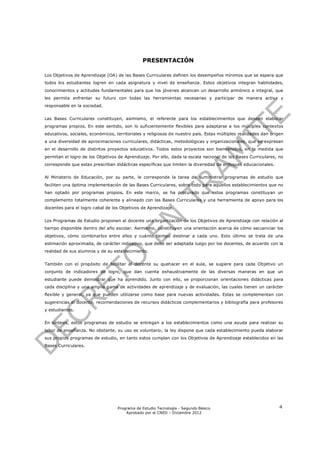 PRESENTACIÓN

Los Objetivos de Aprendizaje (OA) de las Bases Curriculares definen los desempeños mínimos que se espera que
todos los estudiantes logren en cada asignatura y nivel de enseñanza. Estos objetivos integran habilidades,
conocimientos y actitudes fundamentales para que los jóvenes alcancen un desarrollo armónico e integral, que
les permita enfrentar su futuro con todas las herramientas necesarias y participar de manera activa y
responsable en la sociedad.


Las Bases Curriculares constituyen, asimismo, el referente para los establecimientos que deseen elaborar
programas propios. En este sentido, son lo suficientemente flexibles para adaptarse a los múltiples contextos
educativos, sociales, económicos, territoriales y religiosos de nuestro país. Estas múltiples realidades dan origen
a una diversidad de aproximaciones curriculares, didácticas, metodológicas y organizacionales, que se expresan
en el desarrollo de distintos proyectos educativos. Todos estos proyectos son bienvenidos, en la medida que
permitan el logro de los Objetivos de Aprendizaje. Por ello, dada la escala nacional de las Bases Curriculares, no
corresponde que estas prescriban didácticas específicas que limiten la diversidad de enfoques educacionales.


Al Ministerio de Educación, por su parte, le corresponde la tarea de suministrar programas de estudio que
faciliten una óptima implementación de las Bases Curriculares, sobre todo para aquellos establecimientos que no
han optado por programas propios. En este marco, se ha procurado que estos programas constituyan un
complemento totalmente coherente y alineado con las Bases Curriculares y una herramienta de apoyo para los
docentes para el logro cabal de los Objetivos de Aprendizaje.


Los Programas de Estudio proponen al docente una organización de los Objetivos de Aprendizaje con relación al
tiempo disponible dentro del año escolar. Asimismo, constituyen una orientación acerca de cómo secuenciar los
objetivos, cómo combinarlos entre ellos y cuánto tiempo destinar a cada uno. Esto último se trata de una
estimación aproximada, de carácter indicativo, que debe ser adaptada luego por los docentes, de acuerdo con la
realidad de sus alumnos y de su establecimiento.


También con el propósito de facilitar al docente su quehacer en el aula, se sugiere para cada Objetivo un
conjunto de indicadores de logro, que dan cuenta exhaustivamente de las diversas maneras en que un
estudiante puede demostrar que ha aprendido. Junto con ello, se proporcionan orientaciones didácticas para
cada disciplina y una amplia gama de actividades de aprendizaje y de evaluación, las cuales tienen un carácter
flexible y general, ya que pueden utilizarse como base para nuevas actividades. Estas se complementan con
sugerencias al docente, recomendaciones de recursos didácticos complementarios y bibliografía para profesores
y estudiantes.


En síntesis, estos programas de estudio se entregan a los establecimientos como una ayuda para realizar su
labor de enseñanza. No obstante, su uso es voluntario; la ley dispone que cada establecimiento pueda elaborar
sus propios programas de estudio, en tanto estos cumplan con los Objetivos de Aprendizaje establecidos en las
Bases Curriculares.




                                   Programa de Estudio Tecnología - Segundo Básico                               4
                                       Aprobado por el CNED – Diciembre 2012
 