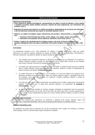 EJEMPLOS DE ACTIVIDADES

Objetivos de Aprendizaje
 Crear diseños de objetos tecnológicos, representando sus ideas a través de dibujos a mano alzada
  o modelos concretos, desde ámbitos cercanos y tópicos de otras asignaturas, con orientación del
  profesor. (OA 1)

 Organizar las tareas para elaborar un objeto tecnológico, distinguiendo las acciones, los materiales
  y las herramientas necesarias para lograr el resultado deseado. (OA 2)

 Elaborar un objeto tecnológico según indicaciones del profesor, seleccionando y experimentando
  con:
         técnicas y herramientas para medir, cortar, plegar, unir, pegar, pintar, entre otras
        materiales como papeles, fibras, plásticos, desechos, entre otros. (OA 3)

 Probar y explicar los resultados de los trabajos propios y de otros, de forma individual o en
  equipos, dialogando sobre sus ideas y señalando cómo podría mejorar el trabajo en el futuro. (OA
  4)

Actividades

Los estudiantes resuelven uno o más problemas con objetos o sistemas tecnológicos. Cada uno puede
seleccionar una solución distinta, aplicando los pasos de diseño; selección de materiales, herramientas y
técnicas; elaboración y pruebas de calidad. Se sugiere plantear problemas como:


       Las ciudades crecen intentando satisfacer las diferentes necesidades de sus habitantes. Te invitamos a
        diseñar, planificar, elaborar y probar una representación de tu ciudad ideal a través de una maqueta
        que incluya viviendas, vehículos de transporte, calles y personas.

       Las bolsas que usamos para tirar la basura no tienen que estar en cualquier parte porque son dañinas
        para el medio ambiente. Cada grupo debe diseñar, planificar, elaborar y probar un dispensador de
        bolsas reciclando una botella. ® Ciencias naturales

       La ciudad construirá un nuevo zoológico y le ha pedido a tu curso que elabore una maqueta de él.
        Recuerda considerar que sea diferente al resto, con amplios espacios, seguro y agradable tanto para
        los animales, como para sus visitantes. Te invitamos a diseñar, planificar, elaborar y probar la
        representación del recinto.

       Los niños del curso inferior están aprendiendo unas palabras que no saben. Podría servir que aprenda
        jugando. ¿Cómo podría ser un juego para aprender palabras y su significado? ® Lenguaje y
        Comunicación.

       La mamá de Sara está cansada de comprar grandes cantidades de pegamento para los proyectos
        escolares de construcción de su hija. Hoy le han dado una receta para crear su propio pegamento en
        base a azúcar y otros ingredientes que tiene en su casa. Diseña, planifica, elabora y prueba la calidad
        de la receta.

Observaciones al docente
El profesor tiene libertad para seleccionar los problemas o plantear otros nuevos. Además, según las
herramientas y materiales disponibles, cada uno de los grupos puede resolver un problema distinto.

EJEMPLO DESARROLLADO

Se establecen los pasos para la resolución de uno de los problemas como modelo. Sin embargo, el docente
puede agregar, omitir y/o cambiar pasos según el problema a trabajar.




                                 Programa de Estudio Tecnología - Segundo Básico                            57
                                     Aprobado por el CNED – Diciembre 2012
 