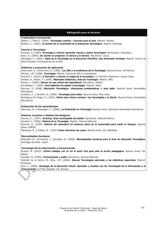 Bibliografía para el docente

Creatividad e innovación
Aitken, J., Mills G. (1994). Tecnología creativa - recursos para el aula. Madrid: Morata.
Braconi, L. (2002). El sentido de la creatividad en la Educación Tecnológica. Madrid, Pirámide.

Ciencia y Tecnología
Fuentes, A. (2005) Tecnología y Ciencia (aprender ciencia y aplicar tecnología) Montevideo: Arquetipo.
Klein, A. (2000). Un mundo en progreso: la ciencia y la técnica. Barcelona: Lexus.
Maiztegui, A. (2002). Papel de la Tecnología en la Educación Científica: Una dimensión olvidada. Madrid: Centro de
Altos Estudios Universitarios de la OEI.

Didáctica y proyectos de aplicación
Ackerman, S., Anchorena, S. (1996). Los CBC y la enseñanza de la Tecnología. Buenos Aires: AZ Editora.
Alonso, L.M. (1998). Tecnología. Madrid: Ediciones SM (4 volúmenes).
Andreis, C. (2010). A descubrir y conocer la magia de la tecnología. (1ª Edición) Argentina: Grupo Clasa.
Andrés, A., Antón, F. (1994). Materiales Didácticos. Área de Tecnología. Madrid: MEC.
Ferres, J. (2000). Educar en una cultura del espectáculo. Barcelona: Paidós.
Fernández, I. (1995). Guía didáctica de diseño y tecnología. Madrid: AKAL.
Genuso, G. (2000) Educación Tecnológica: situaciones problemáticas + aula taller. Buenos Aires: Novedades
Educativas.
Linetsky, C. y Serafini, G. (1996). Tecnología para todos. Buenos Aires: Plus Ultra.
Rodríguez De Fraga, A. (1993). Diario para chicos curiosos: Las tecnologías y la Gente. Buenos Aires, Novedades
Educativas.

Evaluación de los aprendizajes
Gennuso, G. y Marpegán, C. (2000). La Evaluación en Tecnología. Buenos Aires, Ediciones Novedades Educativas.

Historia, inventos y objetos tecnológicos
Davies, E., (1997). Inventos. Gran enciclopedia de bolsillo. Barcelona: Editorial Molino.
Donald, C. (1996). Historia de la Tecnología. Madrid: Alianza Editorial.
Duncan, D. (1999). Historia del calendario (el esfuerzo épico de la humanidad para medir el tiempo). Buenos
Aires: EMECÉ.
Macaulay, D. y Ardley, N. (1997) Cómo funcionan las cosas. Buenos Aires: Ed. Atlántida.

Manualidades Escolares
Aldunate, M., Fernández, J., González, B. (2008). Manualidades escolares para el área de educación Tecnológica.
Santiago de Chile: Libart.

Tecnología de la información y Comunicación
Ávalos, M. (2010). ¿Cómo trabajar con tic en el aula? Una guía para la acción pedagógica. Buenos Aires: Ed.
Biblos.
Castells, M. (2009). Comunicación y poder. Barcelona: Alianza Editorial.
Cebrián de la Serna, M., Ríos, J.M. (2000). Nuevas Tecnologías aplicadas a las didácticas especiales. Madrid:
Pirámide.
Coll, C. (2008). Psicología de la Educación Virtual: Aprender y enseñar con las Tecnologías de la Información y la
Comunicación. (1ª Ed.) España: Ed. Morata.




                                    Programa de Estudio Tecnología - Segundo Básico                           61
                                        Aprobado por el CNED – Diciembre 2012
 