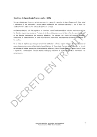 Objetivos de Aprendizaje Transversales (OAT)

Son aprendizajes que tienen un carácter comprensivo y general, y apuntan al desarrollo personal, ético, social
e intelectual de los estudiantes. Forman parte constitutiva del currículum nacional y, por lo tanto, los
establecimientos deben asumir la tarea de promover su logro.


Los OAT no se logran con una asignatura en particular; conseguirlos depende del conjunto del currículum y de
las distintas experiencias escolares. Por esto, es fundamental que sean promovidas en las diversas disciplinas y
en las distintas dimensiones del quehacer educativo. Por ejemplo, por medio del proyecto educativo
institucional, la práctica docente, el clima organizacional, la disciplina, las ceremonias escolares y el ejemplo de
los adultos.


No se trata de objetivos que incluyan únicamente actitudes y valores. Supone integrar esos aspectos con el
desarrollo de conocimientos y habilidades. Estos Objetivos de Aprendizaje Transversales involucran, en el ciclo
de la Educación Básica, las distintas dimensiones del desarrollo −físico, afectivo, cognitivo, socio-cultural, moral
y espiritual−, además de las actitudes frente al trabajo y al dominio de las tecnologías de la información y la
comunicación.




                                   Programa de Estudio Tecnología - Segundo Básico                                 7
                                       Aprobado por el CNED – Diciembre 2012
 