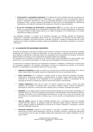        Comunicación y aprendizaje cooperativo: en la elaboración de las múltiples tareas de la asignatura, es
           importante que el docente favorezca la comunicación y la colaboración entre los estudiantes. Analizar,
           evaluar y representar resultados en común son actividades esenciales, porque profundizan, estimulan el
           pensamiento crítico y ponen a prueba el aprendizaje. En este punto, son recomendables las conferencias
           matemáticas y/o la redacción individual de los procesos en forma de un diario matemático.

          El uso de Tecnologías de Información y Comunicación (TIC): en el primer ciclo de la enseñanza
           básica, el uso de la tecnología es un complemento al desarrollo de los conceptos matemáticos. El registro de
           los procesos COPISI en papel puede alternarse con medios tecnológicos, si la infraestructura y los medios
           disponibles del colegio lo permiten.

 Las estrategias mentales y el cálculo de la operatoria necesitan, sin embargo, periodos de exploración,
 comprensión y ejercitación prolongados antes del uso de una calculadora. La utilización de este medio para
 verificación de resultados, para buscar patrones, comprobar conjeturas y modelos es adecuado para los cursos
 superiores de la básica. El software educativo amplía las posibilidades de ejercitación motivante y de acceso a
 información.



3. La evaluación del aprendizaje matemático

El proceso de evaluación ayuda tanto al profesor como al alumno a conocer los avances y las áreas que necesitan
fortalecerse para continuar el proceso de aprendizaje. Con esta información, el docente puede tomar decisiones
para modificar su planificación y adecuarla mejor a las necesidades de sus estudiantes. Por su parte, los alumnos
podrán focalizar sus esfuerzos, con la confianza de que podrán mejorar sus resultados.
Es importante que la evaluación se realice como un continuo dentro de las actividades en la sala de clases, pues
está inserta en un proceso de aprendizaje. En ningún caso es recomendable una exclusiva evaluación final.

A continuación se presentan sugerencias de evaluaciones formativas y calificativas, considerando la amplia gama
de instrumentos existentes. Los ejemplos corresponden a formas de evaluación que permita a los alumnos
demostrar sus habilidades y conocimientos dentro de la hora de clases.

           Registros anecdóticos: consiste en anotar con una frase breve, durante las actividades en la sala de
            clases, observaciones individuales respecto del desempeño del alumno en ese trabajo puntual.

           Diario matemático: es un cuaderno, o carpeta, donde el alumno desarrolla estrategias personales,
            exploraciones, definiciones personales o descubrimientos. El profesor puede observar estos registros,
            orientarse en el desarrollo de las habilidades de sus estudiantes y verificar la comprensión de los
            conceptos de acuerdo al lenguaje que utiliza el alumno para explicar su pensamiento.

           Trabajo colaborativo: dentro de una clase, los alumnos solucionan en pares o grupos una tarea
            específica, como explorar un material, definir un concepto, clasificar, calcular, resolver un problema y
            argumentar su resolución. La tarea debe tener objetivos claros y medibles, acordados previamente.

           Portafolio: es una carpeta donde el alumno puede guardar trabajos de la rutina diaria, relacionados con
            diferentes temas, en los que él considera que ha tenido un buen desempeño. Esta selección se realiza en
            compañía del profesor con una periodicidad determinada por él (una a tres veces por semestre). Esta
            herramienta es una evidencia para el profesor, que, a la vez, permite una autoevaluación por parte del
            alumno.

           Lista de cotejo: registros de alguna habilidad específica que se demuestra durante una actividad
            pensada para este objetivo. La evaluación puede ser individual o grupal. Ejemplo: diferenciar números
            pares e impares, explicar la clasificación de acuerdo de un criterio, interpretar un pictograma, construir
            una figura reflectada (simétrica).

           Entrevista individual: mientras el curso trabaja en una tarea, el profesor dialoga con uno o más
            alumnos de un mismo nivel de desempeño, acerca de un concepto, un desafío o una pregunta relacionada
            con el tema de la hora de clase. El profesor registra esta información como registro anecdótico o en una
            lista de cotejo.

                                              Unidad de Currículum y Evaluación                                   25
                                      Programa de Estudio de Matemática - Segundo Básico
                                                          Marzo 2012
 