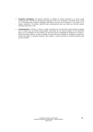    Compartir estrategias: los alumnos resuelven un desafío de manera individual o en pares. Luego
    voluntariamente comparten su estrategia de resolución frente a sus compañeros. El profesor llama a otros
    2 o 3 voluntarios que muestren estrategias diferentes a las que ya se expusieron y las anotan en un
    registro anecdótico. El profesor planifica estas presentaciones para que todos sus alumnos puedan
    participar dentro de un mes.

   Autoevaluación: al finalizar un tema o unidad, el profesor da a los alumnos la oportunidad de trabajar
    con un material que les permite autocorregirse. Este puede ser una hoja de trabajo con las respuestas
    atrás. Con los resultados de este trabajo, los alumnos tienen la posibilidad de determinar su avance o
    aquello que deben reforzar, corregir su trabajo con ayuda de otros compañeros, completar su trabajo con
    recursos que estén a su alcance (cuaderno, libro, afiches…), anotar sus dudas y, en última instancia, pedir
    ayuda al profesor.




                                     Unidad de Currículum y Evaluación                                    26
                             Programa de Estudio de Matemática - Segundo Básico
                                                 Marzo 2012
 