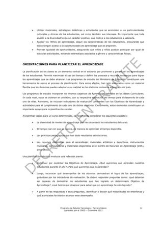     Utilizar materiales, estrategias didácticas y actividades que se acomoden a las particularidades
             culturales y étnicas de los estudiantes, así como también sus intereses. Es importante que toda
             alusión a la diversidad tenga un carácter positivo, que motive a los estudiantes a valorarla.
            Ajustar los ritmos de aprendizaje, según las características de los estudiantes, procurando que
             todos tengan acceso a las oportunidades de aprendizaje que se proponen.
            Proveer igualdad de oportunidades, asegurando que niños y niñas puedan participar por igual de
             todas las actividades, evitando estereotipos asociados a género y características físicas.




ORIENTACIONES PARA PLANIFICAR EL APRENDIZAJE

La planificación de las clases es un elemento central en el esfuerzo por promover y garantizar los aprendizajes
de los estudiantes. Permite maximizar el uso del tiempo y definir los procesos y recursos necesarios para lograr
los aprendizajes que se debe alcanzar. Los programas de estudio del Ministerio de Educación constituyen una
herramienta de apoyo al proceso de planificación. Para estos efectos, han sido elaborados como un material
flexible que los docentes pueden adaptar a su realidad en los distintos contextos educativos del país.


Los programas de estudio incorporan los mismos Objetivos de Aprendizaje definidos en las Bases Curriculares.
En cada nivel, estos se ordenan en unidades, con su respectiva estimación del tiempo para el desarrollo de cada
uno de ellas. Asimismo, se incluyen indicadores de evaluación coherentes con los Objetivos de Aprendizaje y
actividades para el cumplimiento de cada uno de dichos objetivos. Ciertamente, estos elementos constituyen un
importante apoyo para la planificación escolar.


Al planificar clases para un curso determinado, se recomienda considerar los siguientes aspectos:


            La diversidad de niveles de aprendizaje que han alcanzado los estudiantes del curso.


            El tiempo real con que se cuenta, de manera de optimizar el tiempo disponible.


            Las prácticas pedagógicas que han dado resultados satisfactorios.


            Los recursos disponibles para el aprendizaje: materiales artísticos y deportivos, instrumentos
             musicales, computadores y materiales disponibles en el Centro de Recursos de Aprendizaje (CRA),
             entre otros.


Una planificación efectiva involucra una reflexión previa:


            Comenzar por explicitar los Objetivos de Aprendizaje. ¿Qué queremos que aprendan nuestros
             estudiantes durante el año? ¿Para qué queremos que lo aprendan?


            Luego, reconocer qué desempeños de los alumnos demuestran el logro de los aprendizajes,
             guiándose por los indicadores de evaluación. Se deben responder preguntas como: ¿qué deberían
             ser capaces de demostrar los estudiantes que han logrado un determinado Objetivo de
             Aprendizaje?, ¿qué habría que observar para saber que un aprendizaje ha sido logrado?


            A partir de las respuestas a esas preguntas, identificar o decidir qué modalidades de enseñanza y
             qué actividades facilitarán alcanzar este desempeño.




                                    Programa de Estudio Tecnología - Tercero Básico                          12
                                        Aprobado por el CNED – Diciembre 2012
 