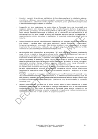    Creación y resolución de problemas: los Objetivos de Aprendizaje desafían a los estudiantes a pensar
    en problemas prácticos, a crear productos que aporten a su solución. La asignatura pone énfasis en la
    capacidad de llevar a cabo creativamente un proceso tecnológico, ya sea generando nuevos productos
    o interviniendo tecnologías u objetos ya existentes.

   Integración con otras asignaturas: se busca utilizar la Tecnología como una oportunidad para
    establecer relaciones entre todas las asignaturas del Currículum Nacional, de forma de potenciar y
    profundizar los aprendizajes. Para hacer más significativo cada desafío y problema que los estudiantes
    deban resolver mediante la tecnología, es necesario que se contextualice a través de tópicos de las
    Ciencias Naturales, las Artes Visuales, la Historia y la Geografía, así como cualquier otra asignatura, y
    se aprovechen las múltiples alternativas en los Objetivos de Aprendizaje pueden desarrollarse en forma
    conjunta.

   Ámbitos tecnológicos diversos: los conocimientos y habilidades que entrega la asignatura se aplican en
    gran medida, a variadas áreas, como salud, agricultura, energía, información y comunicación,
    transporte, manufacturas y construcción. Estos ámbitos constituyen áreas concretas donde se pueden
    implementar los conocimientos y habilidades que entrega la asignatura. Así, los estudiantes tendrán
    conciencia de que su aprendizaje es aplicable en múltiples áreas.

   Las tecnologías de la información y la comunicación (TIC) en la vida de las personas: La educación
    actual enfrenta el desafío de desarrollar y potenciar en los estudiantes habilidades que le permitan el
    uso y manejo de Tecnologías de la Información y Comunicación (TIC).
    El desarrollo de estas habilidades, le permiten al estudiante utilizar las tecnologías con el objetivo de
    apoyar sus procesos de aprendizaje, debido a que a través de las TIC pueden acceder a un vasto
    caudal de información y utilizar herramientas con las cuales deben ser capaces de buscar información,
    seleccionarla, identificar fuentes confiables, organizar información, crear nueva información y
    compartirla utilizando diversos medios de comunicación disponibles en Internet.
    Se espera que los estudiantes sean capaces de utilizar funciones básicas de software como procesador
    de texto, planilla de cálculo, programa de presentación, software de dibujo e internet, desarrollando
    habilidades TIC para resolver tareas de aprendizaje de todas las asignaturas y situaciones de su vida
    cotidiana.
   Tecnología y sociedad: las innovaciones tecnológicas producen transformaciones en la sociedad, y a su
    vez, son socialmente construidas, pues se desarrollan en un determinado contexto histórico y social. En
    esta asignatura, se espera que los estudiantes observen atentamente su entorno cercano, identificando
    en él las manifestaciones de ingenio, creatividad e iniciativa, así como las oportunidades de innovación
    que este provee.

   Impacto medioambiental: el efecto de la acción humana sobre el medio ambiente es un tema
    fundamental y contingente. Hoy en día todos los proyectos deben hacerse cargo de sus consecuencias
    medioambientales. En este marco, la asignatura de Tecnología espera generar conciencia en los
    estudiantes respecto al cuidado del ambiente, considerando el impacto en el medioambiente como una
    variable a tener en cuenta en todas las fases de los procesos creativos.




                              Programa de Estudio Tecnología - Tercero Básico                            20
                                  Aprobado por el CNED – Diciembre 2012
 