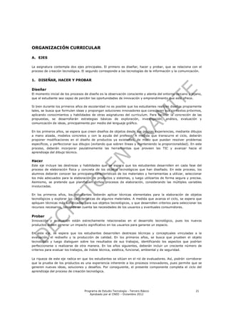 ORGANIZACIÓN CURRICULAR

A. EJES

La asignatura contempla dos ejes principales. El primero es diseñar, hacer y probar, que se relaciona con el
proceso de creación tecnológica. El segundo corresponde a las tecnologías de la información y la comunicación.


1. DISEÑAR, HACER Y PROBAR

Diseñar
El momento inicial de los procesos de diseño es la observación consciente y atenta del entorno cercano y lejano,
que el estudiante sea capaz de percibir las oportunidades de innovación y emprendimiento que este ofrece.

Si bien durante los primeros años de escolaridad no es posible que los estudiantes realicen diseños propiamente
tales, se busca que formulen ideas y propongan soluciones innovadores que consideren sus contextos próximos,
aplicando conocimientos y habilidades de otras asignaturas del curriculum. Para facilitar la concreción de las
propuestas, se desarrollarán estrategias básicas de exploración, investigación, análisis, evaluación y
comunicación de ideas, principalmente por medio del lenguaje gráfico.

En los primeros años, se espera que creen diseños de objetos desde sus propias experiencias, mediante dibujos
a mano alzada, modelos concretos y con la ayuda del profesor. A medida que transcurre el ciclo, deberán
proponer modificaciones en el diseño de productos ya existentes, de modo que puedan resolver problemas
específicos, y perfeccionar sus dibujos (evitando que sobren líneas y manteniendo la proporcionalidad). En este
proceso, deberán incorporar paulatinamente las herramientas que proveen las TIC y avanzar hacia el
aprendizaje del dibujo técnico.

Hacer
Este eje incluye las destrezas y habilidades que se espera que los estudiantes desarrollen en cada fase del
proceso de elaboración física y concreta de los objetos tecnológicos que han diseñado. En este proceso, los
alumnos deberán conocer las principales características de los materiales y herramientas a utilizar, seleccionar
los más adecuados para la elaboración de productos y sistemas, y luego utilizarlos de forma segura y precisa.
Asimismo, se pretende que planifiquen dichos procesos de elaboración, considerando las múltiples variables
involucradas.

En los primeros años, los estudiantes deberán aplicar técnicas elementales para la elaboración de objetos
tecnológicos y explorar las características de algunos materiales. A medida que avanza el ciclo, se espera que
apliquen técnicas más sofisticadas para sus objetos tecnológicos, y que desarrollen criterios para seleccionar los
recursos necesarios, teniendo en cuenta las necesidades de los usuarios y eventuales consumidores.


Probar
Innovación y evaluación están estrechamente relacionadas en el desarrollo tecnológico, pues los nuevos
productos deben generar un impacto significativo en los usuarios para ganarse un espacio.

En este eje, se espera que los estudiantes desarrollen destrezas técnicas y conceptuales vinculadas a la
evaluación, el rediseño y la producción de calidad. En los primeros años, se busca que prueben el objeto
tecnológico y luego dialoguen sobre los resultados de sus trabajos, identificando los aspectos que podrían
perfeccionarse o realizarse de otra manera. En los años siguientes, deberán incluir un creciente número de
criterios para evaluar los trabajos, de índole técnica, estética, funcional, ambiental y de seguridad.


La riqueza de este eje radica en que los estudiantes se sitúan en el rol de evaluadores. Así, podrán corroborar
que la prueba de los productos es una experiencia inherente a los procesos innovadores, pues permite que se
generen nuevas ideas, soluciones y desafíos. Por consiguiente, el presente componente completa el ciclo del
aprendizaje del proceso de creación tecnológica.




                                   Programa de Estudio Tecnología - Tercero Básico                            21
                                       Aprobado por el CNED – Diciembre 2012
 