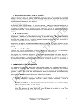 e. Interacción permanente con el entorno tecnológico
El docente deberá estimular a sus estudiantes a explorar constantemente el entorno tecnológico. En efecto, el
contacto in situ con la tecnología posibilita que el estudiante conozca el modo específico en que los objetos
tecnológicos se insertan en la sociedad. Así, comprenderán de mejor manera el origen de diversos productos
tecnológicos y las necesidades que estos satisfacen.

     f.   Análisis de productos
Se recomienda que el docente impulse a los alumnos a examinar y analizar acuciosamente las partes de un
producto tecnológico, utilizando criterios de distinta índole. En efecto, se deben considerar criterios de tipo
morfológico, estructural, funcional, técnico, económico, relacional e histórico. La preponderancia de estos
criterios varía de acuerdo a la naturaleza del producto y las características de la necesidad que este busca
satisfacer.

     g. El proyecto tecnológico
El proyecto tecnológico es un proceso creativo que culmina en un producto tecnológico destinado a satisfacer
una necesidad o demanda. El docente debe procurar que los estudiantes lleven a cabo diferentes proyectos
tecnológicos, como la construcción de un objeto, la elaboración de una comida, el cultivo de vegetales, la
fabricación de un artefacto eléctrico, la instalación de equipos musicales, el mejoramiento de la comunicación en
la escuela, la prestación de un servicio, entre otros.

La importancia de cada una de las etapas varía acorde a las características del proyecto tecnológico. En este
sentido, el docente debe tener la suficiente flexibilidad para enfatizar ciertas fases del proyecto en detrimento
de otras.

     h. La innovación Tecnológica
El docente debe estimular los procesos de innovación. Para esto, se espera que invite a los estudiantes a
reflexionar las múltiples posibilidades que ofrece la tecnología en la vida de las personas.

Cabe distinguir entre la innovación de productos y la de procesos. La primera consiste en el diseño, fabricación y
comercialización de nuevos productos (innovación radical) o productos existentes (innovación gradual). En
tanto, la de procesos alude a la adaptación o generación de nuevas técnicas de producción que mejoren los
resultados esperados. Esto puede generar una racionalización en el uso de los recursos y por consiguiente, en
aminoración de costos.



E. LA EVALUACIÓN EN TECNOLOGÍA

En la asignatura de Tecnología, el docente debe evaluar tanto el resultado como el proceso de aprendizaje. En
este sentido, es fundamental que el docente implemente distintos tipos de evaluaciones, que consideren
aspectos como la capacidad de trabajo en equipo, las relaciones interpersonales, la capacidad organizativa, la
curiosidad, la apertura hacia nuevas ideas, la participación, el respeto, la responsabilidad, la colaboración, entre
otras.
Para facilitar esta tarea, a continuación se describen sugerencias de evaluación:

        Escalas de apreciación: consiste en un registro del nivel de logro de los estudiantes. Estas escalas
         permiten sistematizar el desempeño individual y colectivo, mediante indicadores y criterios de
         evaluación previamente establecidos.

        Registros anecdóticos: son observaciones breves respecto al desempeño del estudiante en trabajos
         específicos realizados durante las horas de clase.

        Metas grupales: consiste en un registro del grado de logro de las metas asociadas a un trabajo en
         grupo. Esta evaluación se puede realizar por medio de pautas de distribución de tareas y con
         instrumentos de descripción del resultado del trabajo.




                                    Programa de Estudio Tecnología - Tercero Básico                            25
                                        Aprobado por el CNED – Diciembre 2012
 