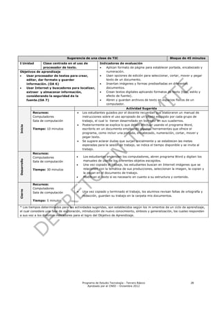 Sugerencia de una clase de TIC                                        Bloque de 45 minutos
I Unidad      Clase centrada en el uso de                Indicadores de evaluación
              procesador de texto.                          Aplican formato de página para establecer portada, encabezado y
Objetivos de aprendizaje                                     numeración.
  Usar procesador de textos para crear,                    Usan opciones de edición para seleccionar, cortar, mover y pegar
   editar, dar formato y guardar                             texto de un documento.
   información. (OA 6)                                      Insertan imágenes y formas prediseñadas en diferentes
  Usar Internet y buscadores para localizar,                documentos.
   extraer y almacenar información,                         Crean textos digitales aplicando formatos de texto (tipo, estilo y
   considerando la seguridad de la                           efecto de fuente).
   fuente.(OA 7)                                            Abren y guardan archivos de texto en espacios físicos de un
                                                             computador.
                                                                           Actividad Sugerida
             Recursos:                     Los estudiantes guiados por el docente recuerdan que elaboraron un manual de
             Computadores                   instrucciones sobre el uso apropiado de un objeto escogido por cada grupo de
             Sala de computación            trabajo, el cual lo tienen desarrollado en borrador en sus cuadernos.
                                           Posteriormente se explica lo que deben efectuar usando el programa Word,
Inicio




             Tiempo: 10 minutos             escribirlo en un documento empleando algunas herramientas que ofrece el
                                            programa, como incluir una portada, encabezado, numeración, cortar, mover y
                                            pegar texto.
                                           Se sugiere aclarar dudas que surjan inicialmente y se establecen las metas
                                            esperadas para la sesión de trabajo, se indica el tiempo disponible y se invita al
                                            trabajo.
             Recursos:
             Computadores                  Los estudiantes encienden los computadores, abren programa Word y digitan los
Desarrollo




             Sala de computación            manuales de uso de los diferentes objetos escogidos.
                                           Una vez copiado el trabajo, los estudiantes buscan en Internet imágenes que se
             Tiempo: 30 minutos             relacionen con la temática de sus producciones, seleccionan la imagen, la copian y
                                            la pegan en el documento de trabajo.
                                           Modifican el texto si es necesario en cuanto a su estructura y contenido.

             Recursos:
             Computadores
Cierre




             Sala de computación           Una vez copiado y terminado el trabajo, los alumnos revisan faltas de ortografía y
                                            redacción, guardan su trabajo en la carpeta mis documentos.
             Tiempo: 5 minutos

* Los tiempos determinados para las actividades sugeridas, son establecidos según los m omentos de un ciclo de aprendizaje,
el cual considere una fase de exploración, introducción de nuevo conocmiento, síntesis y generalización, los cuales responden
a sus vez a los distintos indicadores para el logro del Objetivo de Aprendizaje.




                                            Programa de Estudio Tecnología - Tercero Básico                            28
                                                Aprobado por el CNED – Diciembre 2012
 