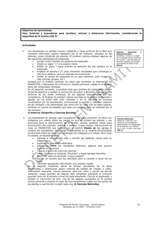 Objetivos de Aprendizaje
Usar Internet y buscadores para localizar, extraer y almacenar información, considerando la
seguridad de la fuente.(OA 7)



Actividades

1.   Los estudiantes en parejas buscan imágenes u otros archivos de la Web que             Historia,       Geografía      y
     muestren diferentes lugares habitados por el ser humano, ubicados en las              Ciencias Sociales
     distintas zonas climáticas del planeta. El profesor solicita emplear algunas de       Identificar y ubicar en mapas
                                                                                           las principales zonas climáticas
     las siguientes estrategias de búsqueda:                                               del mundo, y dar ejemplos de
              escribir entre comillas las palabras de búsqueda.                           distintos paisajes que pueden
              añadir un signo “+” a la palabra clave.                                     encontrarse en estas zonas.
                                                                                           (OA 8)
              añadir un signo “-“para prohibir la aparición de una palabra en la
               búsqueda.
              emplear el asterisco (*) para encontrar resultados que contengan la
               raíz de la palabra, pero en distintas terminaciones.
              limitar el campo de búsqueda en un solo elemento (sólo imágenes,
               sólo noticias, grupos, etc.)
     Guiados por el profesor guardan los sitios que contienen la información en
     FAVORITOS y descargan los archivos en carpeta personal creada en el espacio
     físico del computador utilizado.
     En un segundo momento, el profesor pide que cambien de computador en uso
     de forma aleatoria y reciben la instrucción de entrar a favoritos y descargar los
     archivos de las zonas climáticas de las páginas seleccionadas por sus
     compañeros. Al finalizar el profesor realiza una lista en la pizarra (tradicional o
     digital) de los sitios web más visitados y de la cantidad de archivos
     recolectados por los estudiantes, promoviendo la opinión y reflexión respecto
     de las ventajas y las desventajas que tiene vivir en cada uno de estos lugares,
     tomando en cuenta los desafíos que cada uno conlleva para ser habitado por el
     ser humano .
     ® Historia, Geografía y Ciencias Sociales.

2.   Los estudiantes en parejas usan buscadores web para encontrar 10 sitios con           Ciencias Naturales
     imágenes y/o videos sobre las partes en que se dividen las plantas y sus              Observar y describir, por
     funciones para la sobrevivencia de la misma, usando palabras claves para              medio de la investigación
                                                                                           experimental, las necesidades
     encontrarlos (Por ejemplo: plantas + partes). Luego reciben instrucciones de          de las plantas y su relación
     crear en FAVORITOS una carpeta con el nombre Plantas de (se agrega el                 con la raíz, el tallo y las hojas.
     nombre del estudiante), para luego ir guardando en la carpeta personalizada           (OA 1)
     de favoritos todos los sitios que contengan las imágenes y/o videos. Para crear
     la carpeta, el estudiante debe:
             ingresar a un buscador web y escribir las palabras claves para su
              búsqueda.
             explorar los resultados obtenidos.
             seleccionar entre los resultados obtenidos páginas que quieran
              guardar en favoritos.
             ir hacia la barra de menú de internet.
             hacer clic sobre el comando “favoritos” y luego agregar favoritos.
             hacer clic sobre el comando “nueva carpeta”.
             escribir el nombre que fue solicitado para la carpeta y hacer clic en
              crear.
             continuar agregando información a la carpeta creada.
     En un segundo momento, abren de forman simultánea los 10 sitios
     encontrados y seleccionan según criterios de calidad de imagen y video,
     información relevante, interés personal, sólo tres sitios y cierren las demás
     ventanas. Luego guardan las páginas web completas utilizando el comando
     guardar como en la carpeta virtual de cada estudiante. Cierran el explorador y
     reciben la instrucción de abrir una de las páginas guardadas en la carpeta
     virtual personal y explicar al resto de sus compañeros cuáles son las partes de
     las plantas y qué función cumple cada una. ® Ciencias Naturales.




                                    Programa de Estudio Tecnología - Tercero Básico                                    39
                                        Aprobado por el CNED – Diciembre 2012
 