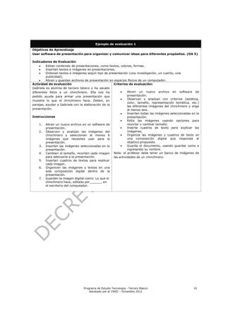 Ejemplo de evaluación 1
Objetivos de Aprendizaje
Usar software de presentación para organizar y comunicar ideas para diferentes propósitos. (OA 5)

Indicadores de Evaluación
        Editan contenido de presentaciones, como textos, colores, formas.
        Insertan textos e imágenes en presentaciones.
        Ordenan textos e imágenes según tipo de presentación (una investigación, un cuento, una
         publicidad).
        Abren y guardan archivos de presentación en espacios físicos de un computador.
Actividad de evaluación                              Criterios de evaluación:
Gabriela es alumna de tercero básico y ha sacado
diferentes fotos a un chinchinero. Ella nos ha                Abren un nuevo archivo en software de
pedido ayuda para armar una presentación que                   presentación.
                                                              Observan y analizan con criterios (estética,
muestre lo que el chinchinero hace. Deben, en
                                                               color, tamaño, representación temática, etc.)
parejas, ayudar a Gabriela con la elaboración de la
                                                               las diferentes imágenes del chinchinero y elige
presentación.                                                  al menos seis.
                                                              Insertan todas las imágenes seleccionadas en la
Instrucciones                                                  presentación.
                                                              Edita las imágenes usando opciones para
     1. Abran un nuevo archivo en un software de               recortar y cambiar tamaño.
         presentación.                                        Inserta cuadros de texto para explicar las
     2. Observen y analizan las imágenes del                   imágenes.
         chinchinero y seleccionen al menos 6                 Organiza las imágenes y cuadros de texto en
         imágenes que necesites usar para la                   una composición digital que responda al
         presentación.                                         objetivo propuesto.
     3. Inserten las imágenes seleccionadas en la             Guarda el documento, usando guardar como e
         presentación.                                         ingresando su nombre.
     4. Cambien el tamaño, recorten cada imagen Nota: el profesor debe tener un banco de imágenes de
         para adecuarla a la presentación.           las actividades de un chinchinero.
     5. Inserten cuadros de textos para explicar
         cada imagen.
     6. Organicen las imágenes y textos en una
         sola composición digital dentro de la
         presentación.
     7. Guarden la imagen digital como: Lo que el
         chinchinero hace, editado por______, en
         el escritorio del computador.




                                 Programa de Estudio Tecnología - Tercero Básico                          41
                                     Aprobado por el CNED – Diciembre 2012
 