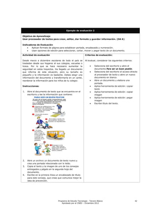 Ejemplo de evaluación 2

Objetivo de Aprendizaje
Usar procesador de textos para crear, editar, dar formato y guardar información. (OA 6)

Indicadores de Evaluación
      Aplican formato de página para establecer portada, encabezado y numeración.
      Usan opciones de edición para seleccionar, cortar, mover y pegar texto de un documento.

Actividad de evaluación                                       Criterios de evaluación:

Desde marzo a diciembre escolares de todo el país se          Al evaluar, considerar los siguientes criterios:
trasladan desde sus hogares al sus colegios, escuelas o
liceos. Por lo que se hace necesario aumentar la                       Selecciona del escritorio y abre el
seguridad en estos trayectos. Ha llegado un documento                   documento Para ser un buen peatón.
que informa de esta situación, pero su tamaño es                       Selecciona del escritorio el acceso directo
pequeño y la información es bastante. Debes elegir una                  al procesador de texto y abre un nuevo
información del documento y transformarla en un cartel,                 documento en blanco.
reordenar la información para los niños de tu colegio:                 Abre un documento y elabora una
                                                                        portada.
Instrucciones:                                                         Aplica herramienta de edición: copiar
                                                                        texto
1.   Abre el documento de texto que se encuentra en el                 Aplica herramienta de edición: copiar
     escritorio y lee la información que contiene:                      imagen
                                                                       Aplica herramienta de edición: pegar
                                                                        imagen
                                                                       Escribe título del texto.




2.   Abre un archivo un documento de texto nuevo y
     crea una portada relacionada con lo leído.
3.   Copia el texto y la imagen de uno de los consejos
     entregados y pégalo en la segunda hoja del
     documento.
4.   Escribe en la primera línea un encabezado de título
     para este consejo, que creas que comunica mejor la
     idea de prevención.




                                  Programa de Estudio Tecnología - Tercero Básico                                42
                                      Aprobado por el CNED – Diciembre 2012
 