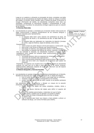 Luego en un cuaderno o utilizando un procesador de texto, completan una tabla
     resumen de las características de diseño del objeto, donde se indique el nombre
     del modelo, su función, forma, tamaño, peso y número de piezas. Al terminar al
     recoger información del diseño, los estudiantes comparten entre ellos sus
     resultados, comparando la información recogida y presentándola al curso.
     Orientados por el profesor los estudiantes entregan sugerencia para la creación
     de los diseños.
      ® Ciencias Naturales

3.   Los estudiantes en parejas y orientados por el docente reciben instrucciones de   Historia Geografía y Ciencias
     elegir construcciones o espacios característicos de los romanos antiguos y        Sociales
     elaboran maquetas para representarlos.                                            Comparar modos de vida de la
                                                                                       Antigüedad con el propio. (OA 4)
     Características:
             la maqueta debe tener como máximo 30 centímetros de largo, 20
                centímetros de ancho y 10 centímetros de alto. la base debe ser de
                cartón.
             la maqueta debe ser elaborada con materiales de desecho (envases
                de cartón, cajas de fósforos, tapas de bebidas, entre otros).
      Procedimiento:
             sobre la base de cartón dibujar la forma del espacio o construcción.
             para cortar y dar forma al material usar tijeras escolares.
             para pegar el material, usar pegamento líquido o cinta adhesiva.
             para acabar la maqueta usar lápices de colores, crayones o temperas.
      Una vez realizada la maqueta, los estudiantes muestran y explican a sus
      compañeros como usaban los romanos estas construcciones, respondiendo
      preguntas tales como:
             ¿es posible apreciar cómo se organizan los romanos en este espacio?
             ¿qué tiene de novedosa esta organización?
             ¿qué inconvenientes presentaría estas construcciones a los romanos?
             ¿para qué sirve tener una maqueta de los espacios que usaban los
                romanos?
      Finalmente, se organiza una muestra de la maqueta en donde los estudiantes
      explican los usos que se le daba a esos espacios en la cultura romanos.
      Posteriormente reflexionan respecto de la eficacia y el buen uso del espacio
      físico hasta nuestros tiempos.
      ® Historia Geografía y Ciencias Sociales


4.   Los estudiantes en parejas observan problemáticas presentadas por el docente,
     factibles de solucionar por medio de la elaboración de un objeto tecnológico:
             tirar el cordón de una piñata de cartón y que caiga todo su contenido.
             mantener intacto un yogurt al transportarlo en la mochila.
             ocultar manchas en prendas de vestir cuando no es posible cambiarse
                de inmediato.
     Los estudiantes eligen un problema y dibujan un croquis de la solución
     propuesta, siguiendo indicaciones del docente:
             dibujar la idea de objeto con trazos completos, simples, claros y
                limpios.
             dibujar las figuras internas del objeto para definir el aspecto del
                objeto.
             indicar las medidas aproximadas y materiales con que lo harás.
             dibujar partes u objetos que se agregan o se quitan al objeto.
             borrar todas las líneas innecesarias para terminar el dibujo.
             no aplicar color.
             Usar la plantilla para hacer sus croquis a mano alzada o utilicen un
                software de dibujo. (ver anexo formatos para diseño)




                                   Programa de Estudio Tecnología - Tercero Básico                             47
                                       Aprobado por el CNED – Diciembre 2012
 