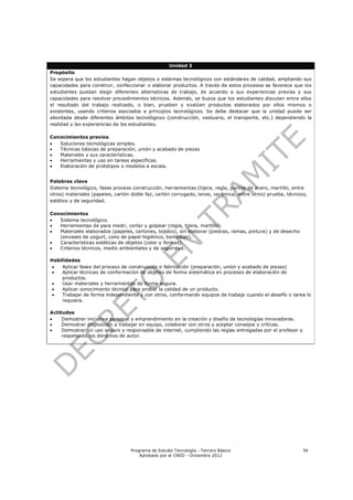 Unidad 3
Propósito
Se espera que los estudiantes hagan objetos o sistemas tecnológicos con estándares de calidad, ampliando sus
capacidades para construir, confeccionar o elaborar productos. A través de estos procesos se favorece que los
estudiantes puedan elegir diferentes alternativas de trabajo, de acuerdo a sus experiencias previas y sus
capacidades para resolver procedimientos técnicos. Además, se busca que los estudiantes discutan entre ellos
el resultado del trabajo realizado, o bien, prueben y evalúen productos elaborados por ellos mismos o
existentes, usando criterios asociados a principios tecnológicos. Se debe destacar que la unidad puede ser
abordada desde diferentes ámbitos tecnológicos (construcción, vestuario, el transporte, etc.) dependiendo la
realidad y las experiencias de los estudiantes.

Conocimientos previos
  Soluciones tecnológicas simples.
  Técnicas básicas de preparación, unión y acabado de piezas
  Materiales y sus características.
  Herramientas y uso en tareas específicas.
  Elaboración de prototipos o modelos a escala.


Palabras clave
Sistema tecnológico, fases proceso construcción, herramientas (tijera, regla, puntas de acero, martillo, entre
otros) materiales (papeles, cartón doble faz, cartón corrugado, lanas, cerámica, entre otros) prueba, técnicos,
estético y de seguridad.

Conocimientos
  Sistema tecnológico.
  Herramientas de para medir, cortar y golpear (regla, tijera, martillo).
  Materiales elaborados (papeles, cartones, tejidos), sin elaborar (piedras, ramas, pintura) y de desecho
   (envases de yogurt, cono de papel higiénico, bombillas).
  Características estéticas de objetos (color y formas).
  Criterios técnicos, medio ambientales y de seguridad.

Habilidades
   Aplicar fases del proceso de construcción o fabricación (preparación, unión y acabado de piezas)
   Aplicar técnicas de conformación de objetos de forma sistemática en procesos de elaboración de
    productos.
   Usar materiales y herramientas de forma segura.
   Aplicar conocimiento técnico para probar la calidad de un producto.
   Trabajar de forma independiente y con otros, conformando equipos de trabajo cuando el desafío o tarea lo
    requiera.

Actitudes
    Demostrar iniciativa personal y emprendimiento en la creación y diseño de tecnologías innovadoras.
    Demostrar disposición a trabajar en equipo, colaborar con otros y aceptar consejos y críticas.
    Demostrar un uso seguro y responsable de internet, cumpliendo las reglas entregadas por el profesor y
     respetando los derechos de autor.




                                  Programa de Estudio Tecnología - Tercero Básico                            54
                                      Aprobado por el CNED – Diciembre 2012
 