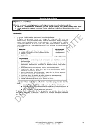 Ejemplos de actividades

Objetivos de Aprendizaje

Elaborar un objeto tecnológico para resolver problemas, demostrando manejo de:
    técnicas y herramientas para medir, marcar, cortar, plegar, unir, pegar, pintar, entre otras.
    materiales como papeles, cartones, fibras, plásticos, cerámicos, desechos, entre otros.
     (OA 3)

Actividades


1.   En grupos, los estudiantes resuelven el siguiente problema:
     El Equipo de gimnasia rítmica del colegio se estápreparando para una
     presentación y el equipo de básquetbol para un campeonato. Ambos necesitan
     nuevas vestimentas deportivas, pero antes deben ver físicamente los modelos
     para tomar la decisión de cual usarán. Para esto, confeccionen los modelos de
     vestimenta deportiva a través de foto montaje con géneros, para presentarlos a
     los equipos.

         Materiales                                                     Herramientas
           retazos de géneros de diferentes tipos y colores.           -Tijera escolar.
           revistas con fotos en colores o imágenes impresas.          -Regla graduada.
           alfileres o agujas.
           pegamento.


         Procedimiento
           busquen en una revista imágenes de personas con ropa deportiva que pueda
            ser desmontada.
           tomen el alfiler por la cabeza y pica por todo el borde de la ropa para
            desmontarla. Asegúrate que el vestuario se desprenda pero el cuerpo quede
            intacto.
           tomen diferentes retazos de género, según la vestimenta a modelar.
           midan con una regla para que el género calce con el espacio vacío que quedó al
            desprender la vestimenta de papel.
           aplican pegamento al papel desprendido y pégalo al o los géneros. asegúrate
            que todo el género quede adherido al papel.
           recortan el género por el borde del papel, cuidando no pasarte del papel.
           aplican pegamento al papel adherido al género.
           montan el género en el cuerpo que ha quedado en blanco.


      Luego del trabajo realizado, los estudiantes responden preguntas del docente,
      como:
              ¿cuáles fueron las técnicas usadas para transformar el material?
              ¿podrían ocupar materiales diferentes para hacer otras propuestas de
                 vestuario deportivo?
              ¿qué elementos podrían agregar al vestuario?
     A partir de la elaboración de las propuestas de prendas deportivas, los
     estudiantes presentan los equipos y comentan los modelos realizados orientados
     por el profesor.




                                      Programa de Estudio Tecnología - Tercero Básico                56
                                          Aprobado por el CNED – Diciembre 2012
 