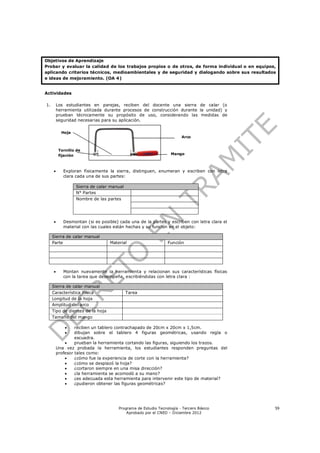 Objetivos de Aprendizaje
Probar y evaluar la calidad de los trabajos propios o de otros, de forma individual o en equipos,
aplicando criterios técnicos, medioambientales y de seguridad y dialogando sobre sus resultados
e ideas de mejoramiento. (OA 4)


Actividades

1.       Los estudiantes en parejas, reciben del docente una sierra de calar (o
         herramienta utilizada durante procesos de construcción durante la unidad) y
         prueban técnicamente su propósito de uso, considerando las medidas de
         seguridad necesarias para su aplicación.

           Hoja
                                                                      Arco


          Tornillo de
          fijación                                               Mango



           Exploran físicamente la sierra, distinguen, enumeran y escriben con letra
            clara cada una de sus partes:

                  Sierra de calar manual
                  N° Partes
                  Nombre de las partes




           Desmontan (si es posible) cada una de la partes y escriben con letra clara el
            material con las cuales están hechas y su función en el objeto:

     Sierra de calar manual
     Parte                        Material                     Función




           Montan nuevamente la herramienta y relacionan sus características físicas
            con la tarea que desempeña, escribiéndolas con letra clara :

     Sierra de calar manual
     Característica Física                 Tarea
     Longitud de la hoja
     Amplitud del arco
     Tipo de dientes de la hoja
     Tamaño del mango

                 reciben un tablero contrachapado de 20cm x 20cm x 1,5cm.
                 dibujan sobre el tablero 4 figuras geométricas, usando regla o
                  escuadra.
                 prueban la herramienta cortando las figuras, siguiendo los trazos.
         Una vez probada la herramienta, los estudiantes responden preguntas del
         profesor tales como:
                 ¿cómo fue la experiencia de corte con la herramienta?
                 ¿cómo se desplazó la hoja?
                 ¿cortaron siempre en una misa dirección?
                 ¿la herramienta se acomodó a su mano?
                 ¿es adecuada esta herramienta para intervenir este tipo de material?
                 ¿pudieron obtener las figuras geométricas?




                                      Programa de Estudio Tecnología - Tercero Básico           59
                                          Aprobado por el CNED – Diciembre 2012
 