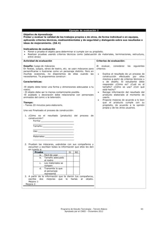 Ejemplo de evaluación 2
Objetivo de Aprendizaje
Probar y evaluar la calidad de los trabajos propios o de otros, de forma individual o en equipos,
aplicando criterios técnicos, medioambientales y de seguridad y dialogando sobre sus resultados e
ideas de mejoramiento. (OA 4)

Indicadores de evaluación
  Ponen a prueba el objeto para determinar si cumple con su propósito.
  Realizan pruebas usando criterios técnicos como (adecuación de materiales, terminaciones, estructura,
   entre otras)
Actividad de evaluación                                               Criterios de evaluación:

Desafío: Juego de máscaras                                            Al evaluar,    considerar    los   siguientes
En fiestas, juegos, obras de teatro, etc. se usan máscaras para       criterios:
personificarse o ilustrarse como un personaje distinto. Pero en
muchas ocasiones, no disponemos de ellas cuando las                        Explica el resultado de un proceso de
necesitamos. Te proponemos construir:                                       construcción efectuado por ellos
                                                                            mismos a partir de criterios técnicos y
Características:                                                            o de diseño. El estudiante debe
                                                                            responder ¿Cómo es? ¿Cuál es el
-El objeto debe tener una forma y dimensiones adecuadas a tu                tamaño? ¿Cómo se usa? ¿Con qué
rostro.                                                                     está hecho?
- El objeto debe ser lo menos contaminante posible.                        Recoge información del resultado del
-El acabado y decoración debe relacionarse con personajes                   producto elaborado al momento de
animados del comic o la televisión.                                         usarlo.
                                                                           Propone mejoras de acuerdo a lo bien
Tiempo:                                                                     que el producto cumple con su
- Tienes 20 minutos para elaborarlo.                                        propósito, de acuerdo a la opinión
                                                                            propia y de los otros usuarios.
Una vez Finalizado el proceso de construcción:

 1. ¿Cómo es el resultado (producto) del             proceso    de
    construcción?
        Forma:________________________
        ______________________________
        Tamaño:______________________
        ______________________________
        Uso:__________________________
        ______________________________
        Materiales:_____________________
        ______________________________

 2. Prueben las máscaras, usándolas con sus compañeros y
    escuchen y escriban todas la información que ellos les den
    en cuanto a:
          Prueba                         SI    NO
              a. Fácil de usar
              b. Tamaño adecuado
                  al rostro
              c. Los materiales se
                  rompen
              d. Transmite lo que
                  el personaje
                  representa
 3. A partir de la información que te dieron tus compañeros,
    escribe   dos    mejoras   que    le   harías al   objeto.
    Mejora 1:
  Mejora 2:




                                  Programa de Estudio Tecnología - Tercero Básico                              63
                                      Aprobado por el CNED – Diciembre 2012
 