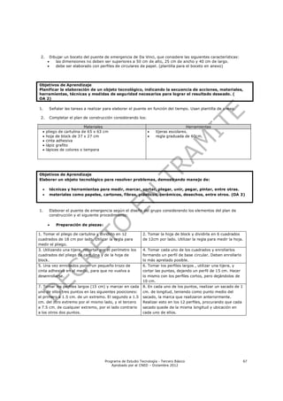 2.       Dibujar un boceto del puente de emergencia de Da Vinci, que considere las siguientes características:
            las dimensiones no deben ser superiores a 50 cm de alto, 25 cm de ancho y 40 cm de largo.
            debe ser elaborado con perfiles de circulares de papel. (plantilla para el boceto en anexo)




Objetivos de Aprendizaje
Planificar la elaboración de un objeto tecnológico, indicando la secuencia de acciones, materiales,
herramientas, técnicas y medidas de seguridad necesarios para lograr el resultado deseado. (
OA 2)

1.        Señalar las tareas a realizar para elaborar el puente en función del tiempo. Usan plantilla de anexo.

 2.       Completar el plan de construcción considerando los:

                           Materiales                                                 Herramientas
     pliego de cartulina de 65 x 63 cm                             tijeras escolares.
     hoja de block de 37 x 27 cm                                   regla graduada de 60cm.
     cinta adhesiva
     lápiz grafito
     lápices de colores o tempera




Objetivos de Aprendizaje
Elaborar un objeto tecnológico para resolver problemas, demostrando manejo de:

         técnicas y herramientas para medir, marcar, cortar, plegar, unir, pegar, pintar, entre otras.
         materiales como papeles, cartones, fibras, plásticos, cerámicos, desechos, entre otros. (OA 3)



1.        Elaborar el puente de emergencia según el diseño del grupo considerando los elementos del plan de
          construcción y el siguiente procedimiento:

            Preparación de piezas:

1. Tomar el pliego de cartulina y dividirlo en 12             2. Tomar la hoja de block y dividirla en 6 cuadrados
cuadrados de 18 cm por lado. Utilizar la regla para           de 12cm por lado. Utilizar la regla para medir la hoja.
medir el pliego.
3. Utilizando una tijera, recortar por el perímetro los       4. Tomar cada uno de los cuadrados y enrollarlos
cuadrados del pliego de cartulina y de la hoja de             formando un perfil de base circular. Deben enrollarlo
block.                                                        lo más apretado posible.
5. Una vez enrollados poner un pequeño trozo de               6. Tomar los perfiles largos , utilizar una tijera, y
cinta adhesiva en el medio, para que no vuelva a              cortar las puntas, dejando un perfil de 15 cm. Hacer
desenrollarse.                                                lo mismo con los perfiles cortos, pero dejándolos de
                                                              10 cm.
7. Tomar los perfiles largos (15 cm) y marcar en cada         8. En cada uno de los puntos, realizar un sacado de 1
uno de ellos tres puntos en las siguientes posiciones:        cm. de longitud, teniendo como punto medio del
el primero a 1.5 cm. de un extremo. El segundo a 1.5          sacado, la marca que realizaron anteriormente.
cm. del otro extremo por el mismo lado, y el tercero          Realizar esto en los 12 perfiles, procurando que cada
a 7.5 cm. de cualquier extremo, por el lado contrario         sacado quede de la misma longitud y ubicación en
a los otros dos puntos.                                       cada uno de ellos.




                                        Programa de Estudio Tecnología - Tercero Básico                                 67
                                            Aprobado por el CNED – Diciembre 2012
 