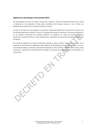 Objetivos de Aprendizaje Transversales (OAT)

Son aprendizajes que tienen un carácter comprensivo y general, y apuntan al desarrollo personal, ético, social
e intelectual de los estudiantes. Forman parte constitutiva del currículum nacional y, por lo tanto, los
establecimientos deben asumir la tarea de promover su logro.


Los OAT no se logran con una asignatura en particular; conseguirlos depende del conjunto del currículum y de
las distintas experiencias escolares. Por esto, es fundamental que sean promovidas en las diversas disciplinas y
en las distintas dimensiones del quehacer educativo. Por ejemplo, por medio del proyecto educativo
institucional, la práctica docente, el clima organizacional, la disciplina, las ceremonias escolares y el ejemplo de
los adultos.


No se trata de objetivos que incluyan únicamente actitudes y valores. Supone integrar esos aspectos con el
desarrollo de conocimientos y habilidades. Estos Objetivos de Aprendizaje Transversales involucran, en el ciclo
de la Educación Básica, las distintas dimensiones del desarrollo −físico, afectivo, cognitivo, socio-cultural, moral
y espiritual−, además de las actitudes frente al trabajo y al dominio de las tecnologías de la información y la
comunicación.




                                    Programa de Estudio Tecnología - Tercero Básico                              7
                                        Aprobado por el CNED – Diciembre 2012
 