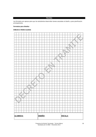 Planillas

Los formatos son apoyos para que los estudiantes desarrollen tareas asociadas al diseño y para planificación
principalmente.

Formatos para diseñar

DIBUJO A MANO ALZADA




                                  Programa de Estudio Tecnología - Tercero Básico                              84
                                      Aprobado por el CNED – Diciembre 2012
 
