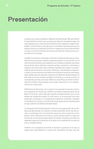 Programa de Estudio / 4º básico8
Presentación
Las Bases Curriculares establecen Objetivos de Aprendizaje (OA) que definen
los desempeños mínimos que se espera que todos los estudiantes logren en
cada asignatura y en cada nivel de enseñanza. Estos objetivos integran habi-
lidades, conocimientos y actitudes que se consideran relevantes para que los
jóvenes alcancen un desarrollo armónico e integral que les permita enfrentar
su futuro con las herramientas necesarias y participar de manera activa y res-
ponsable en la sociedad.
Las Bases Curriculares constituyen, asimismo, la referente base para los esta-
blecimientos que deseen elaborar programas propios. En este sentido, son lo
suficientemente flexibles para adaptarse a las múltiples realidades educativas
que se derivan de los distintos contextos sociales, económicos, territoriales y
religiosos de nuestro país. Estas múltiples realidades dan origen a una diver-
sidad de aproximaciones curriculares, didácticas, metodológicas y organiza-
cionales, y que se expresan en el desarrollo de distintos proyectos educativos,
todas válidas mientras permitan el logro de los Objetivos de Aprendizaje. Por
ello, dado el rol que cumplen las Bases Curriculares y su escala nacional, no
corresponde que estas prescriban didácticas específicas que limiten la diver-
sidad de enfoques educacionales que pueden expresarse en los estableci-
mientos de nuestro país.
Al Ministerio de Educación, por su parte, le corresponde la tarea de suminis-
trar programas de estudio que faciliten una óptima implementación de las
Bases Curriculares, sobre todo para aquellos establecimientos que no han
optado por programas propios. En este marco, se ha procurado que estos
programas constituyan un complemento totalmente coherente y alineado
con las Bases Curriculares y una herramienta de apoyo para los docentes para
el logro cabal de los Objetivos de Aprendizaje.
Los Programas de Estudio proponen al docente una organización de los Ob-
jetivos de Aprendizaje con relación al tiempo disponible dentro del año es-
colar, y constituyen así una orientación acerca de cómo secuenciar los ob-
jetivos, cómo combinarlos entre ellos, y cuánto tiempo destinar a cada uno.
Se trata de una estimación aproximada, de carácter indicativo, que debe ser
adaptada luego por los docentes, de acuerdo con la realidad de sus alumnos
y de su establecimiento.
También con el propósito de facilitar al docente su quehacer en el aula, se
sugiere para cada Objetivo un conjunto de indicadores de logro, que dan
 