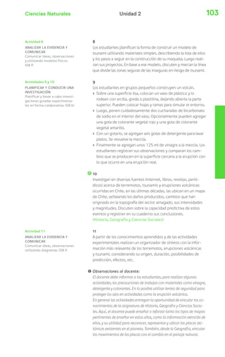 Ciencias Naturales 103Unidad 2
Actividad 11
ANALIZAR LA EVIDENCIA Y
COMUNICAR
Comunicar ideas, observaciones
utilizando diagramas. (OA f)
8
Los estudiantes planifican la forma de construir un modelo de
tsunami utilizando materiales simples, describiendo la lista de ellos
y los pasos a seguir en la construcción de su maqueta. Luego reali-
zan sus proyectos. En base a ese modelo, discuten y marcan la línea
que divide las zonas seguras de las inseguras en riesgo de tsunami.
9
Los estudiantes en grupos pequeños construyen un volcán.
› Sobre una superficie lisa, colocan un vaso de plástico y lo
rodean con arcilla, greda o plastilina, dejando abierta la parte
superior. Pueden colocar hojas y ramas para simular el entorno.
› Luego, ponen cuidadosamente dos cucharadas de bicarbonato
de sodio en el interior del vaso. Opcionalmente pueden agregar
una gota de colorante vegetal rojo y una gota de colorante
vegetal amarillo.
› Con un gotario, se agregan seis gotas de detergente para lavar
platos. Se revuelve la mezcla.
› Finalmente se agregan unos 125 ml de vinagre a la mezcla. Los
estudiantes registran sus observaciones y comparan los cam-
bios que se producen en la superficie cercana a la erupción con
lo que ocurre en una erupción real.
10
Investigan en diversas fuentes (internet, libros, revistas, perió-
dicos) acerca de terremotos, tsunamis y erupciones volcánicas
ocurridas en Chile, en las últimas décadas, las ubican en un mapa
de Chile, señalando los daños producidos, cambios que han
originado en la topografía del sector amagado, sus intensidades
y magnitudes. Discuten sobre la capacidad predictiva de estos
eventos y registran en su cuaderno sus conclusiones.
(Historia, Geografía y Ciencias Sociales)
11
A partir de los conocimientos aprendidos y de las actividades
experimentales realizan un organizador de síntesis con la infor-
mación más relevante de los terremotos, erupciones volcánicas
y tsunami, considerando su origen, duración, posibilidades de
predicción, efectos, etc.
! Observaciones al docente:
El docente debe informar a los estudiantes, para realizar algunas
actividades, las precauciones de trabajar con materiales como vinagre,
detergente y colorantes. En lo posible utilizar lentes de seguridad para
proteger los ojos en actividades como la erupción volcánica.
En general las actividades entregan la oportunidad de vincular los co-
nocimientos de la asignatura de Historia, Geografía y Ciencias Socia-
les. Aquí, el docente puede enseñar o reforzar tanto los tipos de mapas
pertinentes de enseñar en estos años, como la información extraída de
ellos, y su utilidad para reconocer, representar y ubicar las placas tec-
tónicas existentes en el planeta. También, desde la Geografía, vincular
los movimientos de las placas con el cambio en el paisaje natural.
Actividad 8
ANALIZAR LA EVIDENCIA Y
COMUNICAR
Comunicar ideas, observaciones
y utilizando modelos físicos.
(OA f)
Actividades 9 y 10
PLANIFICAR Y CONDUCIR UNA
INVESTIGACIÓN
Planificar y llevar a cabo investi-
gaciones guiadas experimenta-
les en forma colaborativa. (OA b)
 