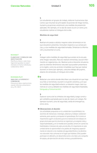 Ciencias Naturales 105Unidad 2
Actividad 7
PLANIFICAR Y CONDUCIR UNA
INVESTIGACIÓN
Planificar y llevar a cabo inves-
tigaciones guiadas no experi-
mentales en forma individual y
colaborativa. (OA b)
Actividades 8 y 9
ANALIZAR LA EVIDENCIA Y
COMUNICAR
Comunicar ideas, explicaciones
usando informes, presentacio-
nes y TIC. (OA f)
5
Los estudiantes en grupos de trabajo, elaboran ilustraciones tipo
comics que resuman las principales situaciones de riesgo (sismos,
tsunami y erupciones volcánicas) y las medidas de prevención
aplicadas. Por ejemplo, en la sala de clases ocurre un sismo y los
estudiantes realizan el triángulo de la vida.
Medidas de seguridad
6
Realizan encuestas a adultos mayores sobre terremotos en los
que estuvieron presentes. Consultan respecto a sus consecuen-
cias, y a las medidas de seguridad tomadas. Sintetizan la informa-
ción y la presentan al curso.
7
Indagan sobre medidas de seguridad que existen en la escuela
ante riesgos naturales. Para eso realizan entrevistas, buscan infor-
mación en reglamentos, etc. Realizan junto al docente simulacros
para los distintos fenómenos naturales que pueden presentarse
en la región, como las acciones inmediatas que hay que realizar
durante un sismo (por ejemplo, colocarse debajo del pupitre,
alejarse de ventanales, el triángulo de la vida).
8
Redactan una noticia donde describan una situación en que haya
ocurrido un terremoto, tsunami o erupción volcánica, y en que
las medidas de seguridad evitaron un desastre mayor. Leen sus
noticias al curso y debaten las medidas de seguridad empleadas.
(Lenguaje y Comunicación)
9
Exploran acerca de los símbolos de seguridad y luego constru-
yen señalética apropiada para la sala de clases y el colegio. Por
ejemplo tsunami, zona de seguridad, salida de emergencia,
entre otros.
! Observaciones al docente:
Las actividades propuestas en la unidad dan la posibilidad a los
alumnos de interactuar, investigar, observar y trabajar colaborati-
vamente, para aportar y enriquecer el aprendizaje. Por lo tanto es
importante sugerir al docente que en la realización de trabajos en
grupo promueva que los alumnos se organicen y se asignen roles y
responsabilidades, y en la medida de lo posible, tomen en cuenta las
habilidades e intereses de cada uno de ellos. Es importante en esta
unidad darles la oportunidad a los padres de integrarse, especial-
mente en relación a las medidas de seguridad frente a los fenóme-
nos naturales más comunes en el lugar que habitan. Ellos pueden
participar en difundir y en desarrollar junto a los hijos una campaña
de apoyo y de ejercitación de estas normas y procedimientos.
 