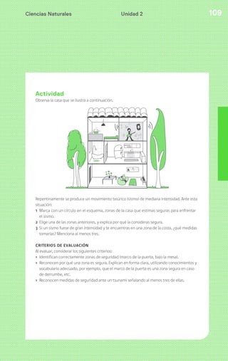 Ciencias Naturales 109Unidad 2
Actividad
Observa la casa que se ilustra a continuación.
Repentinamente se produce un movimiento telúrico (sismo) de mediana intensidad. Ante esta
situación:
1 Marca con un círculo en el esquema, zonas de la casa que estimas seguras para enfrentar
el sismo.
2 Elige una de las zonas anteriores, y explica por qué la consideras segura.
3 Si un sismo fuese de gran intensidad y te encuentras en una zona de la costa, ¿qué medidas
tomarías? Menciona al menos tres.
CRITERIOS DE EVALUACIÓN
Al evaluar, considerar los siguientes criterios:
› Identifican correctamente zonas de seguridad (marco de la puerta, bajo la mesa).
› Reconocen por qué una zona es segura. Explican en forma clara, utilizando conocimientos y
vocabulario adecuado, por ejemplo, que el marco de la puerta es una zona segura en caso
de derrumbe, etc.
› Reconocen medidas de seguridad ante un tsunami señalando al menos tres de ellas.
 