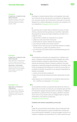 Ciencias Naturales 121Unidad 3
4
Investigan en diversas fuentes (libros, enciclopedias, sitios web,
etc.) la función de las articulaciones, los tendones, los ligamentos
y los músculos. A partir de la información construyen un resumen
apoyado de un dibujo realizado por el alumno y la comparten con
sus compañeros. (Lenguaje y Comunicación)
5
Los alumnos leen un texto sobre el sistema muscular y el movi-
miento y observan láminas guiados por el profesor respondien-
do preguntas en grupo que luego comparten y escriben en su
cuaderno como:
› ¿Qué función cumplen los músculos en tu cuerpo?
› ¿Todos los seres vivos tienen músculos?
› ¿Están todos los huesos cubiertos de músculos?
› ¿Los músculos se fijan a los huesos? ¿Cómo?
› ¿Cuáles son los músculos que nos permiten levantar un objeto
con los brazos? y ¿cuáles nos permiten correr?
› ¿Los músculos y los huesos actúan coordinadamente para mo-
ver un objeto?
6
Los estudiantes construyen una maqueta de un miembro loco-
motor, utilizando como materiales listones delgados de cartón,
broches metálicos y elásticos. Experimentan y realizan movi-
mientos de extensión y flexión, tirando los elásticos. Formulan
preguntas y responden preguntas planteadas por el profesor tales
como: (las preguntas formuladas por los alumnos las escriben en
un papel y el profesor las guarda en una caja para responderlas al
finalizar la actividad).
› ¿Cuál es la función de los elásticos?
› ¿Qué estructuras del sistema locomotor representan los elás-
ticos?
›¿Qué pasaría con el movimiento si no existieran estas estructu-
ras? Justifican sus respuestas. (Tecnología)
7
Los estudiantes escriben una pequeña descripción de cómo tra-
bajan juntos los huesos, los músculos y los tendones para permitir
el movimiento. Apoyan esta descripción con dibujos o imágenes
que elaboran y, posteriormente en grupos, planifican una expo-
sición ante el curso, donde cada uno indagará sobre un tipo de
movimiento o articulación en particular.
(Lenguaje y Comunicación)
Cuidados del sistema esquelético y muscular
8
Luego de una presentación del profesor sobre la importancia de
tener una vida sana para el cuerpo (actividad física, buenas pos-
turas y alimentación saludable) Los alumnos pegan recortes en su
cuaderno o elaboran una presentación TIC, sobre situaciones que
Actividad 6
PLANIFICAR Y CONDUCIR UNA
INVESTIGACIÓN
Usar materiales e instrumentos
en forma segura y autónoma,
para hacer observaciones. (OA d)
OBSERVAR Y PREGUNTAR
Plantear preguntas y formular
predicciones, en forma guiada,
sobre objetos y eventos del
entorno. (OA a)
Actividades 7 y 8
ANALIZAR LA EVIDENCIA Y
COMUNICAR
Comunicar ideas, explicacio-
nes, observaciones utilizando
diagramas, modelos físicos,
y presentaciones usando TIC.
(OA f)
Actividad 4
PLANIFICAR Y CONDUCIR UNA
INVESTIGACIÓN
Planificar y llevar a cabo inves-
tigaciones guiadas no experi-
mentales a partir de diversas
fuentes. (OA b)
 