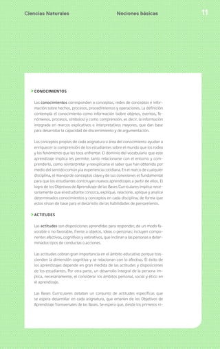 Ciencias Naturales 11
CONOCIMIENTOS
Los conocimientos corresponden a conceptos, redes de conceptos e infor-
mación sobre hechos, procesos, procedimientos y operaciones. La definición
contempla el conocimiento como información (sobre objetos, eventos, fe-
nómenos, procesos, símbolos) y como comprensión, es decir, la información
integrada en marcos explicativos e interpretativos mayores, que dan base
para desarrollar la capacidad de discernimiento y de argumentación.
Los conceptos propios de cada asignatura o área del conocimiento ayudan a
enriquecer la comprensión de los estudiantes sobre el mundo que los rodea
y los fenómenos que les toca enfrentar. El dominio del vocabulario que este
aprendizaje implica les permite, tanto relacionarse con el entorno y com-
prenderlo, como reinterpretar y reexplicarse el saber que han obtenido por
medio del sentido común y la experiencia cotidiana. En el marco de cualquier
disciplina, el manejo de conceptos clave y de sus conexiones es fundamental
para que los estudiantes construyan nuevos aprendizajes a partir de ellos. El
logro de los Objetivos de Aprendizaje de las Bases Curriculares implica nece-
sariamente que el estudiante conozca, explique, relacione, aplique y analice
determinados conocimientos y conceptos en cada disciplina, de forma que
estos sirvan de base para el desarrollo de las habilidades de pensamiento.
ACTITUDES
Las actitudes son disposiciones aprendidas para responder, de un modo fa-
vorable o no favorable, frente a objetos, ideas o personas; incluyen compo-
nentes afectivos, cognitivos y valorativos, que inclinan a las personas a deter-
minados tipos de conductas o acciones.
Las actitudes cobran gran importancia en el ámbito educativo porque tras-
cienden la dimensión cognitiva y se relacionan con lo afectivo. El éxito de
los aprendizajes depende en gran medida de las actitudes y disposiciones
de los estudiantes. Por otra parte, un desarrollo integral de la persona im-
plica, necesariamente, el considerar los ámbitos personal, social y ético en
el aprendizaje.
Las Bases Curriculares detallan un conjunto de actitudes específicas que
se espera desarrollar en cada asignatura, que emanan de los Objetivos de
Aprendizaje Transversales de las Bases. Se espera que, desde los primeros ni-
Nociones básicas
 
