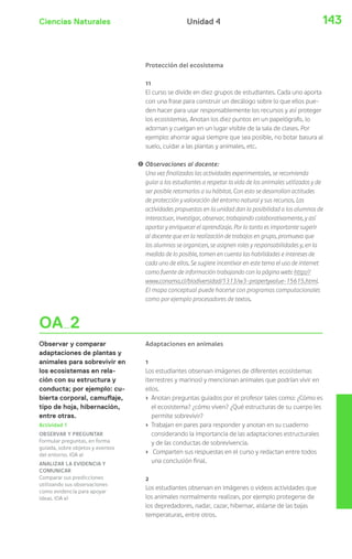 Ciencias Naturales 143Unidad 4
OA 2
Observar y comparar
adaptaciones de plantas y
animales para sobrevivir en
los ecosistemas en rela-
ción con su estructura y
conducta; por ejemplo: cu-
bierta corporal, camuflaje,
tipo de hoja, hibernación,
entre otras.
Protección del ecosistema
11
El curso se divide en diez grupos de estudiantes. Cada uno aporta
con una frase para construir un decálogo sobre lo que ellos pue-
den hacer para usar responsablemente los recursos y así proteger
los ecosistemas. Anotan los diez puntos en un papelógrafo, lo
adornan y cuelgan en un lugar visible de la sala de clases. Por
ejemplo: ahorrar agua siempre que sea posible, no botar basura al
suelo, cuidar a las plantas y animales, etc.
! Observaciones al docente:
Una vez finalizadas las actividades experimentales, se recomienda
guiar a los estudiantes a respetar la vida de los animales utilizados y de
ser posible retornarlos a su hábitat. Con esto se desarrollan actitudes
de protección y valoración del entorno natural y sus recursos. Las
actividades propuestas en la unidad dan la posibilidad a los alumnos de
interactuar, investigar, observar, trabajando colaborativamente, y así
aportar y enriquecer el aprendizaje. Por lo tanto es importante sugerir
al docente que en la realización de trabajos en grupo, promueva que
los alumnos se organicen, se asignen roles y responsabilidades y, en la
medida de lo posible, tomen en cuenta las habilidades e intereses de
cada uno de ellos. Se sugiere incentivar en este tema el uso de internet
como fuente de información trabajando con la página web: http://
www.conama.cl/biodiversidad/1313/w3-propertyvalue-15615.html.
El mapa conceptual puede hacerse con programas computacionales
como por ejemplo procesadores de textos.
Adaptaciones en animales
1
Los estudiantes observan imágenes de diferentes ecosistemas
(terrestres y marinos) y mencionan animales que podrían vivir en
ellos.
› Anotan preguntas guiados por el profesor tales como: ¿Cómo es
el ecosistema? ¿cómo viven? ¿Qué estructuras de su cuerpo les
permite sobrevivir?
› Trabajan en pares para responder y anotan en su cuaderno
considerando la importancia de las adaptaciones estructurales
y de las conductas de sobrevivencia.
› Comparten sus respuestas en el curso y redactan entre todos
una conclusión final.
2
Los estudiantes observan en imágenes o videos actividades que
los animales normalmente realizan, por ejemplo protegerse de
los depredadores, nadar, cazar, hibernar, aislarse de las bajas
temperaturas, entre otros.
Actividad 1
OBSERVAR Y PREGUNTAR
Formular preguntas, en forma
guiada, sobre objetos y eventos
del entorno. (OA a)
ANALIZAR LA EVIDENCIA Y
COMUNICAR
Comparar sus predicciones
utilizando sus observaciones
como evidencia para apoyar
ideas. (OA e)
 