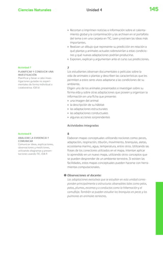 Ciencias Naturales 145Unidad 4
Actividad 7
PLANIFICAR Y CONDUCIR UNA
INVESTIGACIÓN
Planificar y llevar a cabo inves-
tigaciones guiadas no experi-
mentales de forma individual o
colaborativa. (OA b)
Actividad 8
ANALIZAR LA EVIDENCIA Y
COMUNICAR
Comunicar ideas, explicaciones,
observaciones y mediciones,
utilizando diagramas y presen-
taciones usando TIC. (OA f)
› Recortan o imprimen noticias e información sobre el calenta-
miento global y la contaminación y las archivan en el portafolio
del tema o en una carpeta en TIC. Leen y extraen las ideas más
importantes.
› Realizan un dibujo que represente su predicción en relación a
qué plantas y animales actuales sobrevivirían a estas condicio-
nes y qué nuevas adaptaciones podrían producirse.
› Exponen, explican y argumentan ante el curso sus predicciones.
7
Los estudiantes observan documentales o películas sobre la
vida de animales o plantas y describen las características que les
permiten a estos seres vivos adaptarse a las condiciones de su
ambiente.
Eligen uno de los animales presentados e investigan sobre su
forma vida y sobre otras adaptaciones que poseen y organizan la
información en una ficha que presente:
› una imagen del animal
› la descripción de su hábitat
› las adaptaciones estructurales
› las adaptaciones conductuales
› algunas acciones sorprendentes
Actividades integradas
8
Elaboran mapas conceptuales utilizando nociones como: peces,
adaptación, respiración, tiburón, movimiento, branquias, aletas,
ecosistema marino, agua, temperatura, entre otros. Utilizando las
frases de los conectores utilizados en el mapa, intentan aplicar
lo aprendido en un nuevo mapa, utilizando otros conceptos que
se pueden desprender de un ambiente terrestre. Si existen las
facilidades, estos mapas conceptuales pueden hacerse con herra-
mientas computacionales.
! Observaciones al docente:
Las adaptaciones evolutivas que se estudian en esta unidad corres-
ponden principalmente a estructuras observables tales como pelos,
patas, plumas, escamas y a conductas como la hibernación y el
camuflaje. También se pueden estudiar las branquias en peces y los
pulmones en animales terrestres.
 