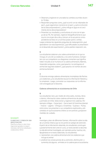 Ciencias Naturales 147Unidad 4
Actividad 9
PLANIFICAR Y CONDUCIR UNA
INVESTIGACIÓN
Planificar y llevar a cabo inves-
tigaciones guiadas no experi-
mentales: de forma individual o
colaborativa. (OA b)
› Observan y registran en una tabla los cambios ocurridos duran-
te 10 días.
› Responden preguntas como, ¿qué ocurrió con las rebanadas de
pan?, ¿qué organismos crecieron en el pan?, ¿cuál es la función
de los descomponedores?, ¿cómo influye el agua en el creci-
miento de los descomponedores?
› Presentan sus resultados y conclusiones al curso con el apo-
yo de las TIC. Por ejemplo, registran fotográficamente lo que
ocurre con el pan día a día y colocan, en la secuencia corres-
pondiente las fotos en un archivo power point o similar.
Luego contestan las siguientes preguntas de metacognición: ¿qué
aprendieron con esta experiencia?, ¿qué dificultades se presentaron
en el desarrollo del experimento?, ¿cómo podrían mejorarlo?, etc.
6
Los estudiantes elaboran una cadena alimentaria en el que se
incluya, en uno de sus eslabones, a los seres humanos. Compar-
ten con sus compañeros sus diagramas comentan qué significa
haber incluido al ser humano en la cadena alimentaria. Además,
responden preguntas, como ¿qué pasaría si se extinguiera el
animal del segundo eslabón?, ¿qué pasaría si el número de otro
animal aumentara?
7
El docente entrega cadenas alimentarias incompletas (de flechas
y/o eslabones), y los estudiantes buscan la información faltante y
la completan . Luego, contrastan sus respuestas con la informa-
ción entregada por el docente.
Cadenas alimentarias en ecosistemas de Chile
8
Los estudiantes leen, por medio de sitios webs, revistas, libros
o diarios, información sobre cadenas alimenticias de plantas
y animales en Chile. Seleccionan y registran tres cadenas. Por
ejemplo: a) Algas – Carpa (pez) – Garza (ave); b) Gramínea (planta)
– insecto – Lagarto - Chingue; c) Gramínea – Guanaco – Puma;
entre otras. Las presentan a sus compañeros explicando y ubi-
cándolas en qué ecosistema chileno se encuentran y proponen
medidas de cuidado.
9
Investigan y leen de diferentes fuentes, información sobre la vida
de un animal chileno que se encuentre en peligro de extinción.
A partir de la información obtenida, los estudiantes construyen
y posteriormente leen ante el curso, un texto donde se describa
la vida del animal investigado, por ejemplo puma, huemul, etc.
Apoyándose en el texto elaborado, los estudiantes:
› representan una cadena alimentaria de tres eslabones que
incluya al animal
› predicen las consecuencias de su extinción, disminución o
aumentos de algunos animales en la cadena para el ecosistema
 