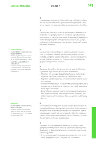 Ciencias Naturales 149Unidad 4
Actividades 6 y 7
PLANIFICAR Y CONDUCIR UNA
INVESTIGACIÓN
Planificar y llevar a cabo investi-
gaciones guiadas experimenta-
les en forma colaborativa. (OA b)
ANALIZAR LA EVIDENCIA Y
COMUNICAR
Comunicar ideas, explicaciones
y observaciones, por medio de
proyecto y utilizando presenta-
ciones (OA f)
Actividad 8
PLANIFICAR Y CONDUCIR UNA
INVESTIGACIÓN
Observar, registrar y comparar
datos en forma precisa utilizan-
do tablas y gráficos y TIC cuando
corresponda. (OA c)
4
Indagan sobre ecosistemas de su región que estén siendo altera-
dos por la actividad humana, pero en forma responsable. Elabo-
ran un reporte y lo presentan al curso como un poster científico.
5
Elaboran una lista de acciones del ser humano que favorecen el
ambiente, por ejemplo, disminuir al máximo la producción de
basura, evitar el consumo innecesario de agua y energía eléctrica,
formar áreas protegidas como parques nacionales, etc. Luego
explican por qué cada una de estas acciones favorece el cuidado
del medio ambiente.
6
Los alumnos recolectan hojas de los árboles de diferentes sec-
tores y observan la suciedad que los cubre pasando un papel
húmedo. Comparan los diferentes paños y extraen conclusiones
en relación a la contaminación. Proponen una lista de ideas en
grupo para mejorar esta situación.
7
Con apoyo del profesor toman muestras de agua de diferentes
lugares (río, lago, potable, estanque sin movimiento).
› Observan con una lupa el agua (Color, textura, elemento pre-
sentes etc.) y utilizan un filtro por el cual pasan el agua .
› Registran sus observaciones, comparan la información y sacan
conclusiones.
› Adicionalmente indagan en tres fuentes diversas Ej (libros, Web,
revistas) acerca de las formas existentes hoy en día para mante-
ner el agua consumible.
› Desarrollan un proyecto para limpiar el agua en lugares que
esta no es consumible. Para esto escriben el propósito, des-
criben los procedimientos que deben seguir, los materiales y
el costo.
8
Los estudiantes investigan en diversas fuentes distintos tipos de
contaminación (agua, suelo y aire), sus medidas de prevención y
mitigación. Con la información recolectada elaboran un tríptico
educativo para repartir a la comunidad. Si existen los medios, el
tríptico lo realizan con herramientas computacionales y lo difun-
den también por diversas redes sociales.
9
Investigan de qué manera alteraciones en el ambiente (por
ejemplo salinidad) pueden afectar el crecimiento de una planta.
Guiados por el docente diseñan una investigación experimental
como la siguiente:
› A tres vasos de papel con tres agujeros pequeños en el fondo,
se les agrega tierra hasta completar los 2/3 del vaso.
 