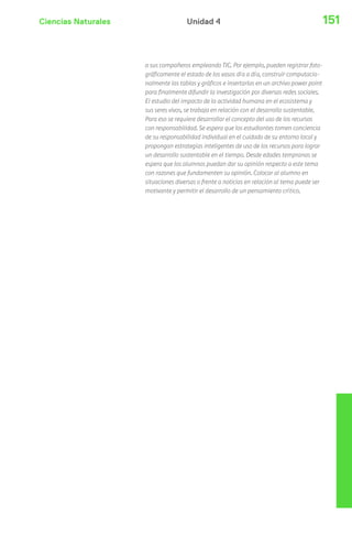 Ciencias Naturales 151Unidad 4
a sus compañeros empleando TIC. Por ejemplo, pueden registrar foto-
gráficamente el estado de los vasos día a día, construir computacio-
nalmente las tablas y gráficos e insertarlas en un archivo power point
para finalmente difundir la investigación por diversas redes sociales.
El estudio del impacto de la actividad humana en el ecosistema y
sus seres vivos, se trabaja en relación con el desarrollo sustentable.
Para eso se requiere desarrollar el concepto del uso de los recursos
con responsabilidad. Se espera que los estudiantes tomen conciencia
de su responsabilidad individual en el cuidado de su entorno local y
propongan estrategias inteligentes de uso de los recursos para lograr
un desarrollo sustentable en el tiempo. Desde edades tempranas se
espera que los alumnos puedan dar su opinión respecto a este tema
con razones que fundamenten su opinión. Colocar al alumno en
situaciones diversas o frente a noticias en relación al tema puede ser
motivante y permitir el desarrollo de un pensamiento crítico.
 
