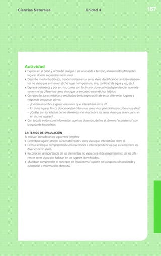 Ciencias Naturales 157Unidad 4
Actividad
› Explora en el patio y jardín del colegio o en una salida a terreno, al menos dos diferentes
lugares donde encuentres seres vivos
› Describe mediante dibujos, donde habitan estos seres vivos identificando también elemen-
tos no vivos que existen en dicho lugar (temperatura, aire, cantidad de agua y luz, etc.)
› Expresa oralmente y por escrito, cuales son las interacciones e interdependencias que exis-
ten entre los diferentes seres vivos que se encuentran en dichos hábitat
› Compara las características y resultados de tu exploración de estos diferentes lugares y
responde preguntas como:
- ¿Existen en ambos lugares seres vivos que interactúan entre sí?
- En otros lugares físicos donde existan diferentes seres vivos ¿existirá interacción entre ellos?
- ¿Cuáles son los efectos de los elementos no vivos sobre los seres vivos que se encuentran
en dichos lugares?
› Con toda la evidencia e información que has obtenido, define el término “ecosistema” con
la ayuda de tu profesor.
CRITERIOS DE EVALUACIÓN
Al evaluar, considerar los siguientes criterios:
› Describen lugares donde existen diferentes seres vivos que interactúan entre sí.
› Demuestran que comprenden las interacciones e interdependencias que existen entre los
diversos seres vivos.
› Reconocen la importancia de los elementos no vivos para el desenvolvimiento de los dife-
rentes seres vivos que habitan en los lugares identificados.
› Muestran comprender el concepto de “ecosistema” a partir de la exploración realizada y
evidencias e información obtenida.
 