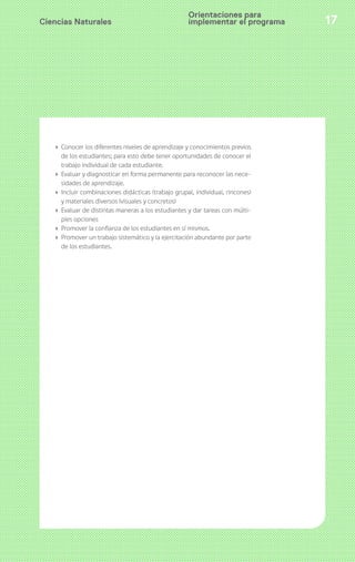 Ciencias Naturales 17
› Conocer los diferentes niveles de aprendizaje y conocimientos previos
de los estudiantes; para esto debe tener oportunidades de conocer el
trabajo individual de cada estudiante.
› Evaluar y diagnosticar en forma permanente para reconocer las nece-
sidades de aprendizaje.
› Incluir combinaciones didácticas (trabajo grupal, individual, rincones)
y materiales diversos (visuales y concretos)
› Evaluar de distintas maneras a los estudiantes y dar tareas con múlti-
ples opciones
› Promover la confianza de los estudiantes en sí mismos.
› Promover un trabajo sistemático y la ejercitación abundante por parte
de los estudiantes.
Orientaciones para
implementar el programa
 