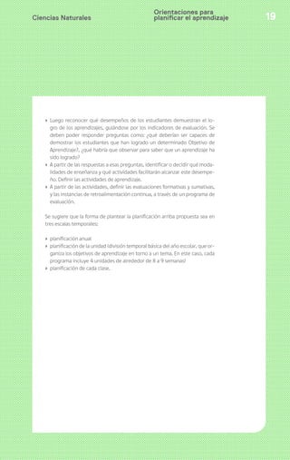 Ciencias Naturales 19
› Luego reconocer qué desempeños de los estudiantes demuestran el lo-
gro de los aprendizajes, guiándose por los indicadores de evaluación. Se
deben poder responder preguntas como: ¿qué deberían ser capaces de
demostrar los estudiantes que han logrado un determinado Objetivo de
Aprendizaje?, ¿qué habría que observar para saber que un aprendizaje ha
sido logrado?
› A partir de las respuestas a esas preguntas, identificar o decidir qué moda-
lidades de enseñanza y qué actividades facilitarán alcanzar este desempe-
ño. Definir las actividades de aprendizaje.
› A partir de las actividades, definir las evaluaciones formativas y sumativas,
y las instancias de retroalimentación continua, a través de un programa de
evaluación.
Se sugiere que la forma de plantear la planificación arriba propuesta sea en
tres escalas temporales:
› planificación anual
› planificación de la unidad (división temporal básica del año escolar, que or-
ganiza los objetivos de aprendizaje en torno a un tema. En este caso, cada
programa incluye 4 unidades de alrededor de 8 a 9 semanas)
› planificación de cada clase.
Orientaciones para
planificar el aprendizaje
 