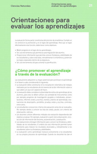 Ciencias Naturales 21
Orientaciones para
evaluar los aprendizajes
Orientaciones para
evaluar los aprendizajes
La evaluación forma parte constitutiva del proceso de enseñanza. Cumple un
rol central en la promoción y en el logro del aprendizaje. Para que se logre
efectivamente esta función, debe tener como objetivos:
› Medir progreso en el logro de los aprendizajes.
› Ser una herramienta que permita la autorregulación del alumno.
› Proporcionar información que permita conocer fortalezas y debilidades de
los estudiantes y sobre esta base, retroalimentar la enseñanza y potenciar
los logros esperados dentro de la asignatura.
› Ser una herramienta útil para orientar la planificación.
¿Cómo promover el aprendizaje
a través de la evaluación?
Las evaluaciones adquieren su mayor potencial para promover el aprendizaje
si se llevan a cabo considerando lo siguiente:
› La evaluación debe constituirse en la recopilación sistemática de trabajos
realizados por los estudiantes de tal manera de recibir información sobre lo
que saben y lo que son capaces de hacer.
› La evaluación debe considerar la diversidad de estilos de aprendizaje de los
alumnos, para esto se deben utilizar una variedad de instrumentos como
por ejemplo proyectos de investigación grupales e individuales, presen-
taciones, informes orales y escritos, revistas y diarios de aprendizaje, eva-
luaciones de desempeño, portafolio, pruebas orales y escritas, controles,
entre otros.
› Los estudiantes conocen los criterios de evaluación antes de ser evaluados.
Por ejemplo dando a conocer las lista de cotejo, pautas con criterios de
observación, rúbricas.
› Los docentes utilizan diferentes métodos de evaluación dependiendo del
objetivo a evaluar. Por ejemplo, evaluación a partir de la observación, reco-
lección de información del docente, autoevaluación, coevaluación.
› Las evaluaciones entregan información para conocer las fortalezas y debi-
lidades de los estudiantes. El análisis de esta información permite tomar
decisiones para mejorar los resultados alcanzados y retroalimentar a los
estudiantes sobre sus fortalezas y debilidades.
› La evaluación como aprendizaje involucra activamente a los estudiantes
en sus propios procesos de aprendizaje. Cuando los docentes les dan el
 